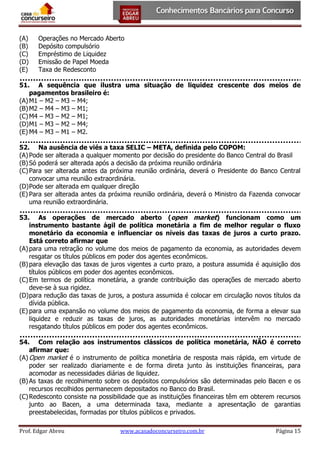 (A)
(B)
(C)
(D)
(E)

Operações no Mercado Aberto
Depósito compulsório
Empréstimo de Liquidez
Emissão de Papel Moeda
Taxa de Redesconto

51. A sequência que ilustra uma situação de liquidez crescente dos meios de
pagamentos brasileiro é:
(A) M1 – M2 – M3 – M4;
(B) M2 – M4 – M3 – M1;
(C) M4 – M3 – M2 – M1;
(D) M1 – M3 – M2 – M4;
(E) M4 – M3 – M1 – M2.
52. Na ausência de viés a taxa SELIC – META, definida pelo COPOM:
(A) Pode ser alterada a qualquer momento por decisão do presidente do Banco Central do Brasil
(B) Só poderá ser alterada após a decisão da próxima reunião ordinária
(C) Para ser alterada antes da próxima reunião ordinária, deverá o Presidente do Banco Central
convocar uma reunião extraordinária.
(D) Pode ser alterada em qualquer direção
(E) Para ser alterada antes da próxima reunião ordinária, deverá o Ministro da Fazenda convocar
uma reunião extraordinária.
53. As operações de mercado aberto (open market) funcionam como um
instrumento bastante ágil de política monetária a fim de melhor regular o fluxo
monetário da economia e influenciar os níveis das taxas de juros a curto prazo.
Está correto afirmar que
(A) para uma retração no volume dos meios de pagamento da economia, as autoridades devem
resgatar os títulos públicos em poder dos agentes econômicos.
(B) para elevação das taxas de juros vigentes a curto prazo, a postura assumida é aquisição dos
títulos públicos em poder dos agentes econômicos.
(C) Em termos de política monetária, a grande contribuição das operações de mercado aberto
deve-se à sua rigidez.
(D) para redução das taxas de juros, a postura assumida é colocar em circulação novos títulos da
dívida pública.
(E) para uma expansão no volume dos meios de pagamento da economia, de forma a elevar sua
liquidez e reduzir as taxas de juros, as autoridades monetárias intervêm no mercado
resgatando títulos públicos em poder dos agentes econômicos.
54. Com relação aos instrumentos clássicos de política monetária, NÃO é correto
afirmar que:
(A) Open market é o instrumento de política monetária de resposta mais rápida, em virtude de
poder ser realizado diariamente e de forma direta junto às instituições financeiras, para
acomodar as necessidades diárias de liquidez.
(B) As taxas de recolhimento sobre os depósitos compulsórios são determinadas pelo Bacen e os
recursos recolhidos permanecem depositados no Banco do Brasil.
(C) Redesconto consiste na possibilidade que as instituições financeiras têm em obterem recursos
junto ao Bacen, a uma determinada taxa, mediante a apresentação de garantias
preestabelecidas, formadas por títulos públicos e privados.
Prof. Edgar Abreu

www.acasadoconcurseiro.com.br

Página 15

 