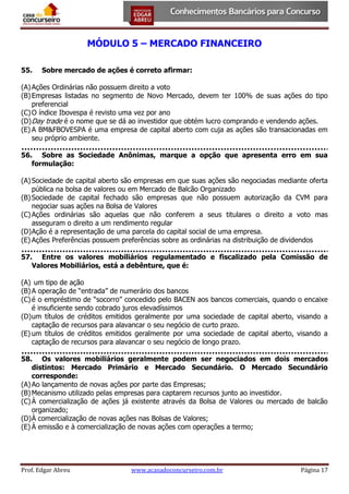 MÓDULO 5 – MERCADO FINANCEIRO
55.

Sobre mercado de ações é correto afirmar:

(A) Ações Ordinárias não possuem direito a voto
(B) Empresas listadas no segmento de Novo Mercado, devem ter 100% de suas ações do tipo
preferencial
(C) O índice Ibovespa é revisto uma vez por ano
(D) Day trade é o nome que se dá ao investidor que obtém lucro comprando e vendendo ações.
(E) A BM&FBOVESPA é uma empresa de capital aberto com cuja as ações são transacionadas em
seu próprio ambiente.
56. Sobre as Sociedade Anônimas, marque a opção que apresenta erro em sua
formulação:
(A) Sociedade de capital aberto são empresas em que suas ações são negociadas mediante oferta
pública na bolsa de valores ou em Mercado de Balcão Organizado
(B) Sociedade de capital fechado são empresas que não possuem autorização da CVM para
negociar suas ações na Bolsa de Valores
(C) Ações ordinárias são aquelas que não conferem a seus titulares o direito a voto mas
asseguram o direito a um rendimento regular
(D) Ação é a representação de uma parcela do capital social de uma empresa.
(E) Ações Preferências possuem preferências sobre as ordinárias na distribuição de dividendos
57. Entre os valores mobiliários regulamentado e fiscalizado pela Comissão de
Valores Mobiliários, está a debênture, que é:
(A) um tipo de ação
(B) A operação de “entrada” de numerário dos bancos
(C) é o empréstimo de “socorro” concedido pelo BACEN aos bancos comerciais, quando o encaixe
é insuficiente sendo cobrado juros elevadíssimos
(D) um títulos de créditos emitidos geralmente por uma sociedade de capital aberto, visando a
captação de recursos para alavancar o seu negócio de curto prazo.
(E) um títulos de créditos emitidos geralmente por uma sociedade de capital aberto, visando a
captação de recursos para alavancar o seu negócio de longo prazo.
58. Os valores mobiliários geralmente podem ser negociados em dois mercados
distintos: Mercado Primário e Mercado Secundário. O Mercado Secundário
corresponde:
(A) Ao lançamento de novas ações por parte das Empresas;
(B) Mecanismo utilizado pelas empresas para captarem recursos junto ao investidor.
(C) À comercialização de ações já existente através da Bolsa de Valores ou mercado de balcão
organizado;
(D) À comercialização de novas ações nas Bolsas de Valores;
(E) À emissão e à comercialização de novas ações com operações a termo;

Prof. Edgar Abreu

www.acasadoconcurseiro.com.br

Página 17

 