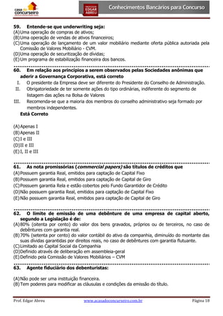59. Entende-se que underwriting seja:
(A) Uma operação de compras de ativos;
(B) Uma operação de vendas de ativos financeiros;
(C) Uma operação de lançamento de um valor mobiliário mediante oferta pública autoriada pela
Comissão de Valores Mobiliário - CVM.
(D) Uma operação de securitização de dívidas;
(E) Um programa de estabilização financeira dos bancos.
60. Em relação aos princípios a serem observados pelas Sociedades anônimas que
aderir a Governança Corporativa, está correto
I. O presidente da Empresa deve ser diferente do Presidente do Conselho de Administração.
II. Obrigatoriedade de ter somente ações do tipo ordinárias, indiferente do segmento de
listagem das ações na Bolsa de Valores
III. Recomenda-se que a maioria dos membros do conselho administrativo seja formado por
membros independentes.
Está Correto
(A) Apenas I
(B) Apenas II
(C) I e III
(D) II e III
(E) I, II e III
61. As nota promissórias (commercial papers) são títulos de créditos que
(A) Possuem garantia Real, emitidos para captação de Capital Fixo
(B) Possuem garantia Real, emitidos para captação de Capital de Giro
(C) Possuem garantia Rela e estão cobertos pelo Fundo Garantidor de Crédito
(D) Não possuem garantia Real, emitidos para captação de Capital Fixo
(E) Não possuem garantia Real, emitidos para captação de Capital de Giro
62. O limite de emissão de uma debênture de uma empresa de capital aberto,
segundo a Legislação é de:
(A) 80% (oitenta por cento) do valor dos bens gravados, próprios ou de terceiros, no caso de
debêntures com garantia real.
(B) 70% (setenta por cento) do valor contábil do ativo da companhia, diminuído do montante das
suas dívidas garantidas por direitos reais, no caso de debêntures com garantia flutuante.
(C) Limitado ao Capital Social da Companhia
(D) Definido através de deliberação em assembleia-geral
(E) Definido pela Comissão de Valores Mobiliários – CVM
63.

Agente fiduciário dos debenturistas:

(A) Não pode ser uma instituição financeira.
(B) Tem poderes para modificar as cláusulas e condições da emissão do título.

Prof. Edgar Abreu

www.acasadoconcurseiro.com.br

Página 18

 