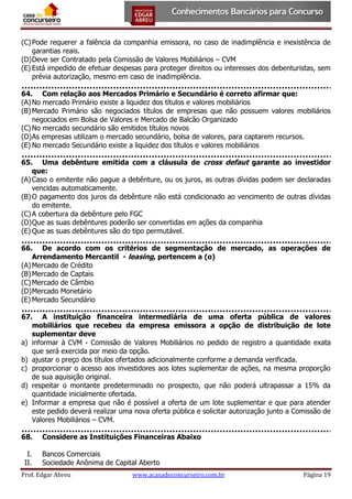 (C) Pode requerer a falência da companhia emissora, no caso de inadimplência e inexistência de
garantias reais.
(D) Deve ser Contratado pela Comissão de Valores Mobiliários – CVM
(E) Está impedido de efetuar despesas para proteger direitos ou interesses dos debenturistas, sem
prévia autorização, mesmo em caso de inadimplência.
64. Com relação aos Mercados Primário e Secundário é correto afirmar que:
(A) No mercado Primário existe a liquidez dos títulos e valores mobiliários
(B) Mercado Primário são negociados títulos de empresas que não possuem valores mobiliários
negociados em Bolsa de Valores e Mercado de Balcão Organizado
(C) No mercado secundário são emitidos títulos novos
(D) As empresas utilizam o mercado secundário, bolsa de valores, para captarem recursos.
(E) No mercado Secundário existe a liquidez dos títulos e valores mobiliários
65. Uma debênture emitida com a cláusula de cross defaut garante ao investidor
que:
(A) Caso o emitente não pague a debênture, ou os juros, as outras dívidas podem ser declaradas
vencidas automaticamente.
(B) O pagamento dos juros da debênture não está condicionado ao vencimento de outras dívidas
do emitente.
(C) A cobertura da debênture pelo FGC
(D) Que as suas debêntures poderão ser convertidas em ações da companhia
(E) Que as suas debêntures são do tipo permutável.
66. De acordo com os critérios de segmentação de mercado, as operações de
Arrendamento Mercantil - leasing, pertencem a (o)
(A) Mercado de Crédito
(B) Mercado de Captais
(C) Mercado de Câmbio
(D) Mercado Monetário
(E) Mercado Secundário
67. A instituição financeira intermediária de uma oferta pública de valores
mobiliários que recebeu da empresa emissora a opção de distribuição de lote
suplementar deve
a) informar à CVM - Comissão de Valores Mobiliários no pedido de registro a quantidade exata
que será exercida por meio da opção.
b) ajustar o preço dos títulos ofertados adicionalmente conforme a demanda verificada.
c) proporcionar o acesso aos investidores aos lotes suplementar de ações, na mesma proporção
de sua aquisição original.
d) respeitar o montante predeterminado no prospecto, que não poderá ultrapassar a 15% da
quantidade inicialmente ofertada.
e) Informar a empresa que não é possível a oferta de um lote suplementar e que para atender
este pedido deverá realizar uma nova oferta pública e solicitar autorização junto a Comissão de
Valores Mobiliários – CVM.
68.
I.
II.

Considere as Instituições Financeiras Abaixo
Bancos Comerciais
Sociedade Anônima de Capital Aberto

Prof. Edgar Abreu

www.acasadoconcurseiro.com.br

Página 19

 