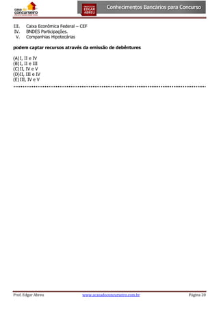 III.
IV.
V.

Caixa Econômica Federal – CEF
BNDES Participações.
Companhias Hipotecárias

podem captar recursos através da emissão de debêntures
(A) I, II e IV
(B) I, II e III
(C) II, IV e V
(D) II, III e IV
(E) III, IV e V

Prof. Edgar Abreu

www.acasadoconcurseiro.com.br

Página 20

 