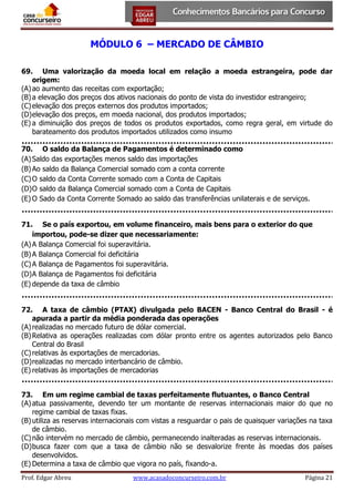 MÓDULO 6 – MERCADO DE CÂMBIO
69. Uma valorização da moeda local em relação a moeda estrangeira, pode dar
origem:
(A) ao aumento das receitas com exportação;
(B) a elevação dos preços dos ativos nacionais do ponto de vista do investidor estrangeiro;
(C) elevação dos preços externos dos produtos importados;
(D) elevação dos preços, em moeda nacional, dos produtos importados;
(E) a diminuição dos preços de todos os produtos exportados, como regra geral, em virtude do
barateamento dos produtos importados utilizados como insumo
70. O saldo da Balança de Pagamentos é determinado como
(A) Saldo das exportações menos saldo das importações
(B) Ao saldo da Balança Comercial somado com a conta corrente
(C) O saldo da Conta Corrente somado com a Conta de Capitais
(D) O saldo da Balança Comercial somado com a Conta de Capitais
(E) O Sado da Conta Corrente Somado ao saldo das transferências unilaterais e de serviços.
71. Se o país exportou, em volume financeiro, mais bens para o exterior do que
importou, pode-se dizer que necessariamente:
(A) A Balança Comercial foi superavitária.
(B) A Balança Comercial foi deficitária
(C) A Balança de Pagamentos foi superavitária.
(D) A Balança de Pagamentos foi deficitária
(E) depende da taxa de câmbio
72. A taxa de câmbio (PTAX) divulgada pelo BACEN - Banco Central do Brasil - é
apurada a partir da média ponderada das operações
(A) realizadas no mercado futuro de dólar comercial.
(B) Relativa as operações realizadas com dólar pronto entre os agentes autorizados pelo Banco
Central do Brasil
(C) relativas às exportações de mercadorias.
(D) realizadas no mercado interbancário de câmbio.
(E) relativas às importações de mercadorias
73. Em um regime cambial de taxas perfeitamente flutuantes, o Banco Central
(A) atua passivamente, devendo ter um montante de reservas internacionais maior do que no
regime cambial de taxas fixas.
(B) utiliza as reservas internacionais com vistas a resguardar o pais de quaisquer variações na taxa
de câmbio.
(C) não intervém no mercado de câmbio, permanecendo inalteradas as reservas internacionais.
(D) busca fazer com que a taxa de câmbio não se desvalorize frente às moedas dos países
desenvolvidos.
(E) Determina a taxa de câmbio que vigora no país, fixando-a.
Prof. Edgar Abreu

www.acasadoconcurseiro.com.br

Página 21

 