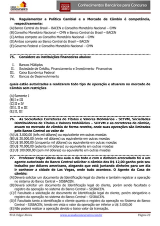 74. Regulamentar a Política Cambial e o Mercado de Câmbio é competência,
respectivamente:
(A) Banco Central do Brasil – BACEN e Conselho Monetário Nacional – CMN
(B) Conselho Monetário Nacional – CMN e Banco Central do Brasil – BACEN
(C) Ambas compete ao Conselho Monetário Nacional – CMN
(D) Ambas compete ao Banco Central do Brasil – BACEN
(E) Governo Federal e Conselho Monetário Nacional – CMN
75.

Considere as instituições financeiras abaixo:

I.
II.
III.
IV.

Bancos Múltiplos
Sociedade de Crédito, Financiamento e Investimento Financeiras
Caixa Econômica Federal
Bancos de Desenvolvimento

quais estão autorizadas a realizarem todo tipo de operação e atuarem no mercado de
Câmbio sem restrições
(A) Somente I
(B) I e III
(C) II e IV
(D) I, II e III
(E) II, III
76. As Sociedades Corretoras de Títulos e Valores Mobiliários - SCTVM, Sociedades
Distribuidoras de Títulos e Valores Mobiliários – SDTVM e as corretoras de câmbio,
atuam no mercado de câmbio de forma restrita, onde suas operações são limitadas
pelo Banco Central ao valor de
(A) U$ 3.000,00 (três mil dólares) ou equivalente em outras moedas
(B) U$ 20.000,00 (vinte mil dólares) ou equivalente em outras moedas
(C) U$ 50.000,00 (cinquenta mil dólares) ou equivalente em outras moedas
(D) U$ 70.000,00 (setenta mil dólares) ou equivalente em outras moedas
(E) U$ 100.000,00 (cem mil dólares) ou equivalente em outras moedas
77. Professor Edgar Abreu deu aula o dia todo e com o dinheiro arrecadado foi a um
agente autorizado do Banco Central solicitar o câmbio dos R$ 12,00 ganho pelo seu
trabalho por dólares americano, alegando que está juntando dinheiro para um dia
ir conhecer a cidade de Las Vegas, onde tudo acontece. O Agente da Casa de
câmbio:
(A) Deverá solicitar um documento de Identificação legal do cliente e também registrar a operação
no sistema do Banco Central – SISBACEN.
(B) Deverá solicitar um documento de Identificação legal do cliente, porém sendo facultado o
registro da operação no sistema do Banco Central – SISBACEN.
(C) É Facultado a solicitação de documento de Identificação legal do cliente, porém obrigatório o
registro da operação no sistema do Banco Central – SISBACEN.
(D) É Facultado tanto a identificação o cliente quanto o registro da operação no Sistema do Banco
Central - SISBACEN, tendo em vista o valor da operação ser inferior a U$ 3.000,00
(E) Não poderá realizar a operação devido o baixo valor da transação.
Prof. Edgar Abreu

www.acasadoconcurseiro.com.br

Página 22

 