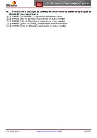 78. É obrigatório a utilização de contrato de câmbio entre as partes em operações de
câmbio de valore superiores a
(A) U$ 1.000,00 (um mil dólar) ou equivalente em outras moedas
(B) U$ 2.000,00 (dois mil dólares) ou equivalente em outras moedas
(C) U$ 3.000,00 (três mil dólares) ou equivalente em outras moedas
(D) U$ 4.000,00 (quatro mil dólares) ou equivalente em outras moedas
(E) U$ 5.000,00 (cinco mil dólares) ou equivalente em outras moedas

Prof. Edgar Abreu

www.acasadoconcurseiro.com.br

Página 23

 