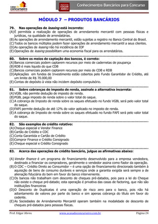 MÓDULO 7 – PRODUTOS BANCÁRIOS
79. Nas operações de leasing está incorreto:
(A) É permitida a realização de operações de arrendamento mercantil com pessoas físicas e
jurídicas, na qualidade de arrendatárias.
(B) As operações de arrendamento mercantil, estão sujeitas a registro no Banco Central do Brasil.
(C) Todos os bancos múltiplos podem fazer operações de arrendamento mercantil a seus clientes.
(D) As operações de leasing não há incidência de IOF
(E) Operações de leasing possibilitam uma economia fiscal para os arrendatários.
80. Sobre os meios de captação dos bancos, é correto:
(A) Bancos comerciais podem captarem recursos por meio de cadernetas de poupança
(B) RDB é mais liquido do que CDB
(C) Bancos comerciais podem captarem recursos por meio de CDB e RDB
(D) Aplicações em fundos de Investimento estão cobertos pelo Fundo Garantidor de Crédito, até
um limite de R$ 70.000,00
(E) Contas de depósito à vista não incidem depósito compulsório.
81. Sobre cobranças de imposto de renda, assinale a alternativa incorreta:
(A) VGBL não permite dedução de imposto de renda.
(B) PGBL paga imposto de renda sobre o valor total do saque.
(C) A cobrança de Imposto de renda sobre os saques efetuado no fundo VGBL será pelo valor total
do saque.
(D) FAPI permite dedução de até 12% do valor aplicado no imposto de renda.
(E) A cobrança de Imposto de renda sobre os saques efetuado no fundo FAPI será pelo valor total
do saque.
82. São exemplos de crédito rotativo:
(A) Cheque especial e Vendor Finance
(B) Cartão de Crédito e CDC
(C) Conta Garantida e Cartão de Crédito
(D) Compror Finance e Crédito Consignado
(E) Cheque especial e Crédito Consignado
83.

Acerca das operações de crédito bancário, julgue as afirmativas abaixo:

(A) Vendor finance é um programa de financiamento desenvolvido para a empresa vendedora,
destinado a financiar os compradores, geralmente o vendedor assina como fiador da operação.
(B) O CDC – Crédito Direto ao Consumidor – é uma opção de financiamento direcionado também à
aquisição de bens de consumo duráveis e serviços onde a garantia exigida será sempre a de
alienação fiduciária do bem em favor do banco interveniente.
(C) Os bancos não trabalham com desconto de cheques pré-datados, pois para a lei do Cheque
não existe o cheque pré-datado; esta operação é privativa das casas de factoring, que não são
instituições financeiras
(D) O Desconto de Duplicatas é uma operação de risco zero para o banco, pois não há
adiantamento de valores por parte do banco e sim apenas cobrança do título em favor do
cedente.
(E) As Sociedades de Arrendamento Mercantil operam também na modalidade de desconto de
cheques pré-datados para pessoas físicas.
Prof. Edgar Abreu

www.acasadoconcurseiro.com.br

Página 24

 