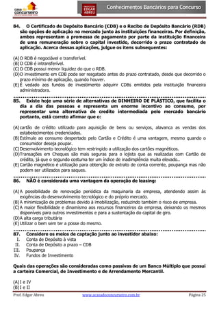 84. O Certificado de Depósito Bancário (CDB) e o Recibo de Depósito Bancário (RDB)
são opções de aplicação no mercado junto às instituições financeiras. Por definição,
ambos representam a promessa de pagamento por parte da instituição financeira
de uma remuneração sobre o capital investido, decorrido o prazo contratado de
aplicação. Acerca dessas aplicações, julgue os itens subsequentes:
(A) O RDB é negociável e transferível.
(B) O CDB é intransferível.
(C) O CDB possui menor liquidez do que o RDB.
(D) O investimento em CDB pode ser resgatado antes do prazo contratado, desde que decorrido o
prazo mínimo de aplicação, quando houver.
(E) É vedado aos fundos de investimento adquirir CDBs emitidos pela instituição financeira
administradora.
85. Existe hoje uma série de alternativas de DINHEIRO DE PLÁSTICO, que facilita o
dia a dia das pessoas e representa um enorme incentivo ao consumo, por
representar uma alternativa de credito intermediada pelo mercado bancário
portanto, está correto afirmar que o:
(A) cartão de crédito utilizado para aquisição de bens ou serviços, alavanca as vendas dos
estabelecimentos credenciados.
(B) Estímulo ao consumo despertado pelo Cartão e Crédito é uma vantagem, mesmo quando o
consumidor deseja poupar.
(C) Desenvolvimento tecnológico tem restringido a utilização dos cartões magnéticos.
(D) Transações em Cheques são mais seguras para o lojista que as realizadas com Cartão de
crédito, já que o segundo costuma ter um índice de inadimplência muito elevado..
(E) Cartão magnético é utilização para obtenção de extrato de conta corrente, poupança mas não
podem ser utilizados para saques.
86.

NÃO é considerada uma vantagem da operação de leasing:

(A) A possibilidade de renovação periódica da maquinaria da empresa, atendendo assim às
exigências do desenvolvimento tecnológico e do próprio mercado.
(B) A minimização de problemas devido à imobilização, reduzindo também o risco de empresa.
(C) A maior flexibilidade e dinamismo aos recursos financeiros da empresa, deixando os mesmos
disponíveis para outros investimentos e para a sustentação do capital de giro.
(D) A alta carga tributária
(E) Utilizar o bem sem ter a posse do mesmo.
87.
I.
II.
III.
IV.

Considere os meios de captação junto ao investidor abaixo:
Conta de Depósito à vista
Conta de Depósito a prazo – CDB
Poupança
Fundos de Investimento

Quais das operações são consideradas como passivas de um Banco Múltiplo que possui
a carteira Comercial, de Investimento e de Arrendamento Mercantil.
(A) I e IV
(B) I e II
Prof. Edgar Abreu

www.acasadoconcurseiro.com.br

Página 25

 