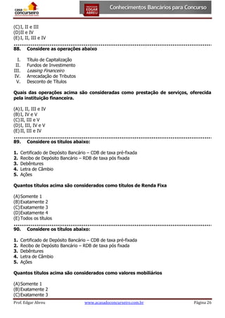 (C) I, II e III
(D) II e IV
(E) I, II, III e IV
88.

Considere as operações abaixo

I.
II.
III.
IV.
V.

Título de Capitalização
Fundos de Investimento

Leasing Financeiro

Arrecadação de Tributos
Desconto de Títulos

Quais das operações acima são consideradas como prestação de serviços, oferecida
pela instituição financeira.
(A) I, II, III e IV
(B) I, IV e V
(C) II, III e V
(D) I, III, IV e V
(E) II, III e IV
89.
1.
2.
3.
4.
5.

Considere os títulos abaixo:

Certificado de Depósito Bancário – CDB de taxa pré-fixada
Recibo de Depósito Bancário – RDB de taxa pós fixada
Debêntures
Letra de Câmbio
Ações

Quantos títulos acima são considerados como títulos de Renda Fixa
(A) Somente 1
(B) Exatamente 2
(C) Exatamente 3
(D) Exatamente 4
(E) Todos os títulos
90.
1.
2.
3.
4.
5.

Considere os títulos abaixo:

Certificado de Depósito Bancário – CDB de taxa pré-fixada
Recibo de Depósito Bancário – RDB de taxa pós fixada
Debêntures
Letra de Câmbio
Ações

Quantos títulos acima são considerados como valores mobiliários
(A) Somente 1
(B) Exatamente 2
(C) Exatamente 3
Prof. Edgar Abreu

www.acasadoconcurseiro.com.br

Página 26

 