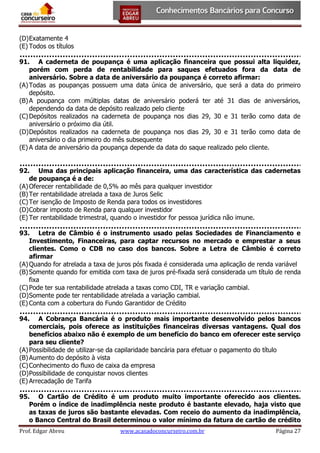 (D) Exatamente 4
(E) Todos os títulos
91. A caderneta de poupança é uma aplicação financeira que possui alta liquidez,
porém com perda de rentabilidade para saques efetuados fora da data de
aniversário. Sobre a data de aniversário da poupança é correto afirmar:
(A) Todas as poupanças possuem uma data única de aniversário, que será a data do primeiro
depósito.
(B) A poupança com múltiplas datas de aniversário poderá ter até 31 dias de aniversários,
dependendo da data de depósito realizado pelo cliente
(C) Depósitos realizados na caderneta de poupança nos dias 29, 30 e 31 terão como data de
aniversário o próximo dia útil.
(D) Depósitos realizados na caderneta de poupança nos dias 29, 30 e 31 terão como data de
aniversário o dia primeiro do mês subsequente
(E) A data de aniversário da poupança depende da data do saque realizado pelo cliente.
92. Uma das principais aplicação financeira, uma das característica das cadernetas
de poupança é a de:
(A) Oferecer rentabilidade de 0,5% ao mês para qualquer investidor
(B) Ter rentabilidade atrelada a taxa de Juros Selic
(C) Ter isenção de Imposto de Renda para todos os investidores
(D) Cobrar imposto de Renda para qualquer investidor
(E) Ter rentabilidade trimestral, quando o investidor for pessoa jurídica não imune.
93. Letra de Câmbio é o instrumento usado pelas Sociedades de Financiamento e
Investimento, Financeiras, para captar recursos no mercado e emprestar a seus
clientes. Como o CDB no caso dos bancos. Sobre a Letra de Câmbio é correto
afirmar
(A) Quando for atrelada a taxa de juros pós fixada é considerada uma aplicação de renda variável
(B) Somente quando for emitida com taxa de juros pré-fixada será considerada um título de renda
fixa
(C) Pode ter sua rentabilidade atrelada a taxas como CDI, TR e variação cambial.
(D) Somente pode ter rentabilidade atrelada a variação cambial.
(E) Conta com a cobertura do Fundo Garantidor de Crédito
94. A Cobrança Bancária é o produto mais importante desenvolvido pelos bancos
comerciais, pois oferece as instituições financeiras diversas vantagens. Qual dos
benefícios abaixo não é exemplo de um benefício do banco em oferecer este serviço
para seu cliente?
(A) Possibilidade de utilizar-se da capilaridade bancária para efetuar o pagamento do título
(B) Aumento do depósito à vista
(C) Conhecimento do fluxo de caixa da empresa
(D) Possibilidade de conquistar novos clientes
(E) Arrecadação de Tarifa
95. O Cartão de Crédito é um produto muito importante oferecido aos clientes.
Porém o índice de inadimplência neste produto é bastante elevado, haja visto que
as taxas de juros são bastante elevadas. Com receio do aumento da inadimplência,
o Banco Central do Brasil determinou o valor mínimo da fatura de cartão de crédito
Prof. Edgar Abreu

www.acasadoconcurseiro.com.br

Página 27

 