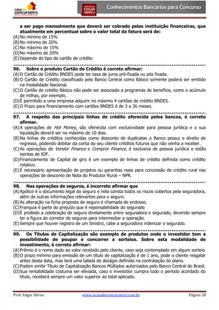 a ser pago mensalmente que deverá ser cobrado pelas instituição financeiras, que
atualmente em percentual sobre o valor total da fatura será de:
(A) No mínimo de 15%
(B) No mínimo de 20%
(C) No máximo de 15%
(D) No máximo de 20%
(E) Depende do tipo de cartão de crédito
96. Sobre o produto Cartão de Crédito é correto afirmar:
(A) O Cartão de Crédito BNDES pode ter taxa de juros pré-fixada ou pós fixada.
(B) O Cartão de Crédito classificado pelo Banco Central como Básico somente poderá ser emitido
na modalidade Nacional.
(C) O Cartão de crédito Básico não pode ser associado a programas de benefício, como o acúmulo
de milhas, por exemplo.
(D) É permitido a uma empresa adquirir no máximo 4 cartões de crédito BNDES.
(E) O Prazo para financiamento com cartões BNDES é de 3 a 36 meses.
97. A respeito das principais linhas de crédito oferecida pelos bancos, é correto
afirmar.
(A) A operações de Hot Money, são oferecida com exclusividade para pessoa jurídica e a sua
liquidação deverá ser no máximo de 10 dias.
(B) Na linhas de créditos conhecidas como desconto de duplicatas o Banco possui o direito de
regresso, podendo debitar da conta do seu cliente créditos futuros que não venha a receber.
(C) As operações de Vendor Finance e Compror Finance, é exclusiva de pessoa jurídica e estão
isentas de IOF.
(D) Financiamento de Capital de giro é um exemplo de linhas de crédito definida como crédito
rotativo.
(E) É necessário apresentação de projetos ou garantias reais para concessão de crédito rural nas
operações de desconto de Nota do Produtor Rural – NPR.
98. Nas operações de seguros, é incorreto afirmar que
(A) Apólice é o documento legal do seguro e nela consta todos os riscos cobertos pela seguradora,
além de outras informações relevantes para o seguro.
(B) As alteração na ficha proposta de seguro é chamada de endosso.
(C) Franquia é parte do prejuízo que é reponsabilidade do segurado
(D) É proibido a celebração de seguro diretamente entre seguradora e segurado, devendo sempre
ter a figura do corretor de seguros para intermediar a operação.
(E) Sempre que houver registro de um Sinistro, cabe a seguradora indenizar o segurado.
99. Os Títulos de Capitalização são exemplo de produtos onde o investidor tem a
possibilidade de poupar e concorrer a sorteios. Sobre esta modalidade de
investimento, é correto afirmar:
(A) Prêmio é o nome dado ao valor recebido pelo cliente, caso seja contemplado em algum sorteio
(B) O prazo mínimo para emissão de um titulo de capitalização é de 1 ano, pode o cliente resgatar
antes desta data, mas terá uma tabela de deságio definida na contratação do plano.
(C) Podem emitir Título de Capitalização Bancos Múltiplos autorizados pelo Banco Central do Brasil.
(D) Sua rentabilidade costuma ser elevada, caso o investidor cumpra todo o período acordado do
título, receberá sempre um valor superior ao total aplicado.

Prof. Edgar Abreu

www.acasadoconcurseiro.com.br

Página 28

 