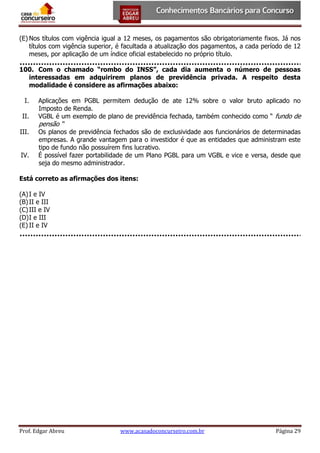 (E) Nos títulos com vigência igual a 12 meses, os pagamentos são obrigatoriamente fixos. Já nos
títulos com vigência superior, é facultada a atualização dos pagamentos, a cada período de 12
meses, por aplicação de um índice oficial estabelecido no próprio título.
100. Com o chamado “rombo do INSS”, cada dia aumenta o número de pessoas
interessadas em adquirirem planos de previdência privada. A respeito desta
modalidade é considere as afirmações abaixo:
I.
II.
III.
IV.

Aplicações em PGBL permitem dedução de ate 12% sobre o valor bruto aplicado no
Imposto de Renda.
VGBL é um exemplo de plano de previdência fechada, também conhecido como “ fundo de

pensão “

Os planos de previdência fechados são de exclusividade aos funcionários de determinadas
empresas. A grande vantagem para o investidor é que as entidades que administram este
tipo de fundo não possuírem fins lucrativo.
É possível fazer portabilidade de um Plano PGBL para um VGBL e vice e versa, desde que
seja do mesmo administrador.

Está correto as afirmações dos itens:
(A) I e IV
(B) II e III
(C) III e IV
(D) I e III
(E) II e IV

Prof. Edgar Abreu

www.acasadoconcurseiro.com.br

Página 29

 