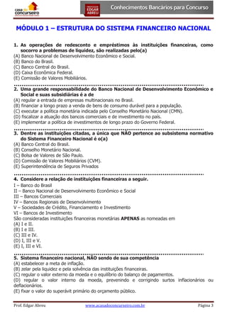 MÓDULO 1 – ESTRUTURA DO SISTEMA FINANCEIRO NACIONAL
1. As operações de redesconto e empréstimos às instituições financeiras, como
socorro a problemas de liquidez, são realizadas pelo(a)
(A) Banco Nacional de Desenvolvimento Econômico e Social.
(B) Banco do Brasil.
(C) Banco Central do Brasil.
(D) Caixa Econômica Federal.
(E) Comissão de Valores Mobiliários.
2. Uma grande responsabilidade do Banco Nacional de Desenvolvimento Econômico e
Social e suas subsidiárias é a de
(A) regular a entrada de empresas multinacionais no Brasil.
(B) financiar a longo prazo a venda de bens de consumo durável para a população.
(C) executar a política monetária indicada pelo Conselho Monetário Nacional (CMN).
(D) fiscalizar a atuação dos bancos comerciais e de investimento no país.
(E) implementar a política de investimentos de longo prazo do Governo Federal.
3. Dentre as instituições citadas, a única que NÃO pertence ao subsistema normativo
do Sistema Financeiro Nacional é o(a)
(A) Banco Central do Brasil.
(B) Conselho Monetário Nacional.
(C) Bolsa de Valores de São Paulo.
(D) Comissão de Valores Mobiliários (CVM).
(E) Superintendência de Seguros Privados
4. Considere a relação de instituições financeiras a seguir.
I – Banco do Brasil
II – Banco Nacional de Desenvolvimento Econômico e Social
III – Bancos Comerciais
IV – Bancos Regionais de Desenvolvimento
V – Sociedades de Crédito, Financiamento e Investimento
VI – Bancos de Investimento
São consideradas instituições financeiras monetárias APENAS as nomeadas em
(A) I e II.
(B) I e III.
(C) III e IV.
(D) I, III e V.
(E) I, III e VI.
5. Sistema financeiro nacional, NÃO sendo de sua competência
(A) estabelecer a meta de inflação.
(B) zelar pela liquidez e pela solvência das instituições financeiras.
(C) regular o valor externo da moeda e o equilíbrio do balanço de pagamentos.
(D) regular o valor interno da moeda, prevenindo e corrigindo surtos inflacionários ou
deflacionários.
(E) fixar o valor do superávit primário do orçamento público.
Prof. Edgar Abreu

www.acasadoconcurseiro.com.br

Página 3

 