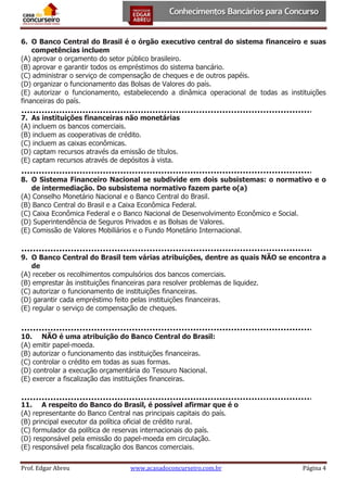 6. O Banco Central do Brasil é o órgão executivo central do sistema financeiro e suas
competências incluem
(A) aprovar o orçamento do setor público brasileiro.
(B) aprovar e garantir todos os empréstimos do sistema bancário.
(C) administrar o serviço de compensação de cheques e de outros papéis.
(D) organizar o funcionamento das Bolsas de Valores do país.
(E) autorizar o funcionamento, estabelecendo a dinâmica operacional de todas as instituições
financeiras do país.
7. As instituições financeiras não monetárias
(A) incluem os bancos comerciais.
(B) incluem as cooperativas de crédito.
(C) incluem as caixas econômicas.
(D) captam recursos através da emissão de títulos.
(E) captam recursos através de depósitos à vista.
8. O Sistema Financeiro Nacional se subdivide em dois subsistemas: o normativo e o
de intermediação. Do subsistema normativo fazem parte o(a)
(A) Conselho Monetário Nacional e o Banco Central do Brasil.
(B) Banco Central do Brasil e a Caixa Econômica Federal.
(C) Caixa Econômica Federal e o Banco Nacional de Desenvolvimento Econômico e Social.
(D) Superintendência de Seguros Privados e as Bolsas de Valores.
(E) Comissão de Valores Mobiliários e o Fundo Monetário Internacional.

9. O Banco Central do Brasil tem várias atribuições, dentre as quais NÃO se encontra a
de
(A) receber os recolhimentos compulsórios dos bancos comerciais.
(B) emprestar às instituições financeiras para resolver problemas de liquidez.
(C) autorizar o funcionamento de instituições financeiras.
(D) garantir cada empréstimo feito pelas instituições financeiras.
(E) regular o serviço de compensação de cheques.

10. NÃO é uma atribuição do Banco Central do Brasil:
(A) emitir papel-moeda.
(B) autorizar o funcionamento das instituições financeiras.
(C) controlar o crédito em todas as suas formas.
(D) controlar a execução orçamentária do Tesouro Nacional.
(E) exercer a fiscalização das instituições financeiras.

11. A respeito do Banco do Brasil, é possível afirmar que é o
(A) representante do Banco Central nas principais capitais do país.
(B) principal executor da política oficial de crédito rural.
(C) formulador da política de reservas internacionais do país.
(D) responsável pela emissão do papel-moeda em circulação.
(E) responsável pela fiscalização dos Bancos comerciais.
Prof. Edgar Abreu

www.acasadoconcurseiro.com.br

Página 4

 