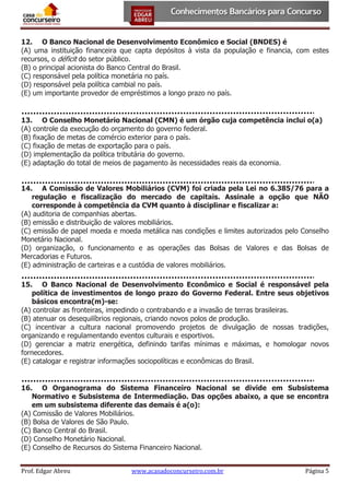 12. O Banco Nacional de Desenvolvimento Econômico e Social (BNDES) é
(A) uma instituição financeira que capta depósitos à vista da população e financia, com estes
recursos, o déficit do setor público.
(B) o principal acionista do Banco Central do Brasil.
(C) responsável pela política monetária no país.
(D) responsável pela política cambial no país.
(E) um importante provedor de empréstimos a longo prazo no país.

13. O Conselho Monetário Nacional (CMN) é um órgão cuja competência inclui o(a)
(A) controle da execução do orçamento do governo federal.
(B) fixação de metas de comércio exterior para o país.
(C) fixação de metas de exportação para o país.
(D) implementação da política tributária do governo.
(E) adaptação do total de meios de pagamento às necessidades reais da economia.
14. A Comissão de Valores Mobiliários (CVM) foi criada pela Lei no 6.385/76 para a
regulação e fiscalização do mercado de capitais. Assinale a opção que NÃO
corresponde à competência da CVM quanto à disciplinar e fiscalizar a:
(A) auditoria de companhias abertas.
(B) emissão e distribuição de valores mobiliários.
(C) emissão de papel moeda e moeda metálica nas condições e limites autorizados pelo Conselho
Monetário Nacional.
(D) organização, o funcionamento e as operações das Bolsas de Valores e das Bolsas de
Mercadorias e Futuros.
(E) administração de carteiras e a custódia de valores mobiliários.
15. O Banco Nacional de Desenvolvimento Econômico e Social é responsável pela
política de investimentos de longo prazo do Governo Federal. Entre seus objetivos
básicos encontra(m)-se:
(A) controlar as fronteiras, impedindo o contrabando e a invasão de terras brasileiras.
(B) atenuar os desequilíbrios regionais, criando novos polos de produção.
(C) incentivar a cultura nacional promovendo projetos de divulgação de nossas tradições,
organizando e regulamentando eventos culturais e esportivos.
(D) gerenciar a matriz energética, definindo tarifas mínimas e máximas, e homologar novos
fornecedores.
(E) catalogar e registrar informações sociopolíticas e econômicas do Brasil.

16. O Organograma do Sistema Financeiro Nacional se divide em Subsistema
Normativo e Subsistema de Intermediação. Das opções abaixo, a que se encontra
em um subsistema diferente das demais é a(o):
(A) Comissão de Valores Mobiliários.
(B) Bolsa de Valores de São Paulo.
(C) Banco Central do Brasil.
(D) Conselho Monetário Nacional.
(E) Conselho de Recursos do Sistema Financeiro Nacional.
Prof. Edgar Abreu

www.acasadoconcurseiro.com.br

Página 5

 