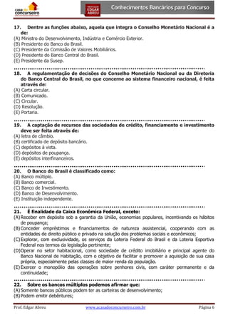 17. Dentre as funções abaixo, aquela que integra o Conselho Monetário Nacional é a
de:
(A) Ministro do Desenvolvimento, Indústria e Comércio Exterior.
(B) Presidente do Banco do Brasil.
(C) Presidente da Comissão de Valores Mobiliários.
(D) Presidente do Banco Central do Brasil.
(E) Presidente da Susep.
18. A regulamentação de decisões do Conselho Monetário Nacional ou da Diretoria
do Banco Central do Brasil, no que concerne ao sistema financeiro nacional, é feita
através de:
(A) Carta circular.
(B) Comunicado.
(C) Circular.
(D) Resolução.
(E) Portaria.
19. A captação de recursos das sociedades de crédito, financiamento e investimento
deve ser feita através de:
(A) letra de câmbio.
(B) certificado de depósito bancário.
(C) depósitos à vista.
(D) depósitos de poupança.
(E) depósitos interfinanceiros.
20. O Banco do Brasil é classificado como:
(A) Banco múltiplo.
(B) Banco comercial.
(C) Banco de Investimento.
(D) Banco de Desenvolvimento.
(E) Instituição independente.
21. É finalidade da Caixa Econômica Federal, exceto:
(A) Receber em depósito sob a garantia da União, economias populares, incentivando os hábitos
de poupança;
(B) Conceder empréstimos e financiamentos de natureza assistencial, cooperando com as
entidades de direito público e privado na solução dos problemas sociais e econômicos;
(C) Explorar, com exclusividade, os serviços da Loteria Federal do Brasil e da Loteria Esportiva
Federal nos termos da legislação pertinente;
(D) Operar no setor habitacional, como sociedade de crédito imobiliário e principal agente do
Banco Nacional de Habitação, com o objetivo de facilitar e promover a aquisição de sua casa
própria, especialmente pelas classes de maior renda da população.
(E) Exercer o monopólio das operações sobre penhores civis, com caráter permanente e da
continuidade;
22. Sobre os bancos múltiplos podemos afirmar que:
(A) Somente bancos públicos podem ter as carteiras de desenvolvimento;
(B) Podem emitir debêntures;
Prof. Edgar Abreu

www.acasadoconcurseiro.com.br

Página 6

 