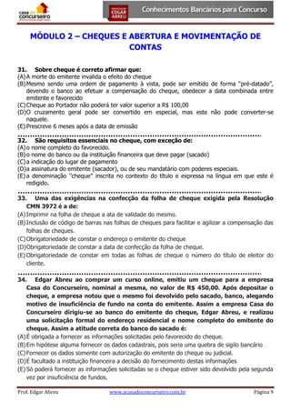MÓDULO 2 – CHEQUES E ABERTURA E MOVIMENTAÇÃO DE
CONTAS
31. Sobre cheque é correto afirmar que:
(A) A morte do emitente invalida o efeito do cheque
(B) Mesmo sendo uma ordem de pagamento à vista, pode ser emitido de forma “pré-datado”,
devendo o banco ao efetuar a compensação do cheque, obedecer a data combinada entre
emitente e favorecido
(C) Cheque ao Portador não poderá ter valor superior a R$ 100,00
(D) O cruzamento geral pode ser convertido em especial, mas este não pode converter-se
naquele.
(E) Prescreve 6 meses após a data de emissão
32. São requisitos essenciais no cheque, com exceção de:
(A) o nome completo do favorecido.
(B) o nome do banco ou da instituição financeira que deve pagar (sacado)
(C) a indicação do lugar de pagamento
(D) a assinatura do emitente (sacador), ou de seu mandatário com poderes especiais.
(E) a denominação ‘’cheque’’ inscrita no contexto do título e expressa na língua em que este é
redigido.
33. Uma das exigências na confecção da folha de cheque exigida pela Resolução
CMN 3972 é a de:
(A) Imprimir na folha de cheque a ata de validade do mesmo.
(B) Inclusão de código de barras nas folhas de cheques para facilitar e agilizar a compensação das
folhas de cheques.
(C) Obrigatoriedade de constar o endereço o emitente do cheque
(D) Obrigatoriedade de constar a data de confecção da folha de cheque.
(E) Obrigatoriedade de constar em todas as folhas de cheque o número do título de eleitor do
cliente.
34. Edgar Abreu ao comprar um curso online, emitiu um cheque para a empresa
Casa do Concurseiro, nominal a mesma, no valor de R$ 450,00. Após depositar o
cheque, a empresa notou que o mesmo foi devolvido pelo sacado, banco, alegando
motivo de insuficiência de fundo na conta do emitente. Assim a empresa Casa do
Concurseiro dirigiu-se ao banco do emitente do cheque, Edgar Abreu, e realizou
uma solicitação formal do endereço residencial e nome completo do emitente do
cheque. Assim a atitude correta do banco do sacado é:
(A) É obrigada a fornecer as informações solicitadas pelo favorecido do cheque.
(B) Em hipótese alguma fornecer os dados cadastrais, pois seria uma quebra de sigilo bancário
(C) Fornecer os dados somente com autorização do emitente do cheque ou judicial.
(D) É facultado a instituição financeira a decisão do fornecimento destas informações
(E) Só poderá fornecer as informações solicitadas se o cheque estiver sido devolvido pela segunda
vez por insuficiência de fundos.
Prof. Edgar Abreu

www.acasadoconcurseiro.com.br

Página 9

 