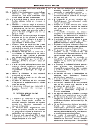 EXERCÍCIOS DA LEI 8.112/90
10
nova investidura em cargo público federal pelo
prazo de cinco anos.
336 ( ). Patrícia foi destituída do cargo ern comissão por
corrupção. Nesse caso, Patrícia ficará
incompatível para nova investidura cargo
público federal por prazo indeterminado.
337 ( ). A acumulação ilegal de cargos, empregos ou
funções públicas implica em demissão do
servidor.
338 ( ). Detectada a qualquer tempo a acumulação
ilegal de cargos, empregos ou funções públicas,
a autoridade que tiver ciência da irregularidade
notificará o servidor para apresentar opção no
prazo de dez dias, prorrogáveis uma única vez
por igual período.
339 ( ). Caracterizada a acumulação ilegal de cargos,
empregos ou funções públicas e provada a
má-fé do servidor, aplicar-se-á a pena de
demissão, destituição ou cassação da
aposentadoria ou disponibilidade.
340 ( ). O servidor inativo que houver praticado, quando
na atividade, falta punível com demissão, não
mais poderá ser punido, uma vez que já lhe foi
concedida à aposentadoria.
341 ( ). Quando se tratar de demissão e cassação de
aposentadoria ou disponibilidade de servidor
vinculado ao Poder Executivo, a penalidade
será aplicada pelo Presidente da República.
342 ( ). Caberá à autoridade que houver feito a
nomeação, destituir o servidor de cargo em
comissão.
343 ( ). A ação disciplinar prescreverá em cinco anos,
quanto às infrações puníveis com exoneração,
demissão, cassação de aposentadoria ou
disponibilidade e destituição de cargo em
comissão.
344 ( ). Quanto à suspensão, a ação disciplinar
prescreverá em três anos.
345 ( ). A ação disciplinar prescreverá em três anos,
quanto à advertência.
346 ( ). O prazo de prescrição da ação disciplinar
começa a contar, necessariamente, da data em
que o fato ocorreu.
347 ( ). A abertura de sindicância ou a instauração de
processo disciplinar não interrompe a
prescrição.
DO PROCESSO ADMINISTRATIVO
DISCIPLINAR
348 ( ). A autoridade que tiver ciência de irregularidade
no serviço público poderá promover sua
apuração, mediante sindicância ou processo
administrativo disciplinar, assegurada ao
acusado ampla defesa.
349 ( ). As denúncias sobre irregularidades serão
objetos de apuração e devem ser formuladas
por escrito, sendo permitido ao denunciante não
se identificar, por motivos de segurança.
350 ( ). A denúncia será arquivada por falta de objeto
quando o fato narrado não configurar evidente
infração disciplinar ou ilícito penal.
351 ( ). Da sindicância poderá resultar arquivamento do
processo, aplicação de advertência ou
suspensão, ou instauração do processo.
352 ( ). A sindicância deverá ser concluída em no
máximo noventa dias, podendo ser prorrogada
por mais trinta dias.
353 ( ). A instauração de processo disciplinar será
facultada quando o ilícito praticado pelo servidor
ensejar em suspensão.
354 ( ). Sempre que o ilícito praticado pelo servidor
ensejar em destituição de cargo em comissão
será obrigatória a instauração de processo
disciplinar.
355 ( ). A autoridade instauradora de processo
disciplinar deverá determinar o afastamento do
servidor para que ele não influa na apuração da
irregularidade, pelo prazo de noventa dias.
356 ( ). O processo disciplinar é destinado a apurar
responsabilidade de servidor por infração
praticada no exercício de suas atribuições.
357 ( ). O processo disciplinar será conduzido por um
servidor designado pela autoridade competente,
que deverá ser ocupante de cargo efetivo.
358 ( ). O presidente da comissão de processo
disciplinar deverá, necessariamente, ser
ocupante de cargo efetivo superior ou ter nível
de escolaridade superior ao do indiciado.
359 ( ). Não poderá participar de comissão de
sindicância ou de inquérito, somente, cônjuge,
companheiro ou parente do acusado, até o
segundo grau.
360 ( ). A comissão de processo disciplinar exercerá
suas atividades com independência e
imparcialidade, assegurado o sigilo necessário
à elucidação do fato ou exigido pelo interesse
da administração.
361 ( ). O processo disciplinar se desenvolverá nas
seguintes fases: instauração, inquérito
administrativo e julgamento.
362 ( ). A fase do inquérito administrativo compreende a
instauração, a defesa e o julgamento.
363 ( ). O prazo para conclusão de processo disciplinar
será de até noventa dias, admitida a sua
prorrogação por igual período.
364 ( ). O inquérito administrativo obedecerá ao
principio do contraditório, assegurada ao
acusado ampla defesa.
365 ( ). Os autos da sindicância integrarão o processo
disciplinar., como peça informativa da instrução.
366 ( ). Se do relatório da sindicância resultar que a
infração está classificada como ilícito penal, a
autoridade competente encaminhará cópia dos
autos ao STJ.
367 ( ). Na fase do julgamento, a comissão promoverá a
tomada de depoimentos, acareações,
investigações e providências cabíveis, com o
objetivo de coletar provas, e quando necessário,
recorrerá a técnicos e peritos de modo a permitir
o completo esclarecimento dos fatos.
368 ( ). Ao servidor é assegurado o direito de
acompanhar o processo pessoalmente ou por
intermédio de procurador., arrolar e reinquirir
testemunhas, produzir provas e contraprovas e
 