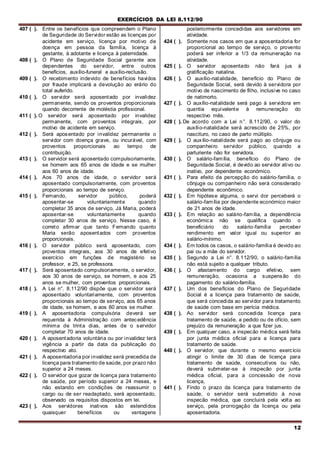 EXERCÍCIOS DA LEI 8.112/90
12
407 ( ). Entre os benefícios que compreendem o Plano
de Seguridade do Servidor estão as licenças por
acidente em serviço, licença por motivo de
doença em pessoa da família, licença à
gestante, à adotante e licença à paternidade.
408 ( ). O Plano de Seguridade Social garante aos
dependentes do servidor, entre outros
benefícios, auxílio-funeral e auxílio-reclusão.
409 ( ). O recebimento indevido de benefícios havidos
por fraude implicará a devolução ao erário do
total auferido.
410 ( ). O servidor será aposentado por invalidez
permanente, sendo os proventos proporcionais
quando decorrente de moléstia profissional.
411 ( ). O servidor será aposentado por invalidez
permanente, com proventos integrais, por
motivo de acidente em serviço.
412 ( ). Será aposentado por invalidez permanente o
servidor com doença grave, ou incurável, com
proventos proporcionais ao tempo de
contribuição.
413 ( ). O servidor será aposentado compulsoriamente,
se homem aos 65 anos de idade e se mulher
aos 60 anos de idade.
414 ( ). Aos 70 anos de idade, o servidor será
aposentado compulsoriamente, com proventos
proporcionais ao tempo de serviço.
415 ( ). Fernando, servidor público, poderá
aposentar-se voluntariamente quando
completar 35 anos de serviço. Já Maria, poderá
aposentar-se voluntariamente quando
completar 30 anos de serviço. Nesse caso, é
correto afirmar que tanto Fernando quanto
Maria serão aposentados com proventos
proporcionais.
416 ( ). O servidor público será aposentado, com
proventos integrais, aos 30 anos de efetivo
exercício em funções de magistério se
professor, e 25, se professora.
417 ( ). Será aposentado compulsoriamente, o servidor,
aos 30 anos de serviço, se homem, e aos 25
anos se mulher, com proventos proporcionais.
418 ( ). A Lei n°. 8.112/90 dispõe que o servidor será
aposentado voluntariamente, com proventos
proporcionais ao tempo de serviço, aos 65 anos
de idade, se homem, e aos 60 anos se mulher.
419 ( ). A aposentadoria compulsória deverá ser
requerida à Administração corn antecedência
mínima de trinta dias, antes de o servidor
completar 70 anos de idade.
420 ( ). A aposentadoria voluntária ou por invalidez terá
vigência a partir da data da publicação do
respectivo ato.
421 ( ). A aposentadoria por invalidez será precedida de
licença para tratamento de saúde, por prazo não
superior a 24 meses.
422 ( ). O servidor que gozar de licença para tratamento
de saúde, por período superior a 24 meses, e
não estando em condições de reassumir o
cargo ou de ser readaptado, será aposentado,
observado os requisitos dispostos em lei.
423 ( ). Aos servidores inativos são estendidos
quaisquer benefícios ou vantagens
posteriormente concedidas aos servidores em
atividade.
424 ( ). Somente nos casos em que a aposentadoria for
proporcional ao tempo de serviço, o provento
poderá ser inferior a 1/3 da remuneração na
atividade.
425 ( ). O servidor aposentado não fará jus à
gratificação natalina.
426 ( ). O auxílio-natalidade, benefício do Plano de
Seguridade Social, será devido à servidora por
motivo de nascimento de filho, inclusive no caso
de natimorto.
427 ( ). O auxílio-natalidade será pago à servidora em
quantia equivalente à remuneração do
respectivo mês.
428 ( ). De acordo com a Lei n°. 8.112/90, o valor do
auxílio-natalidade será acrescido de 25%, por
nascituro, no caso de parto múltiplo.
429 ( ). O auxílio-natalidade será pago ao cônjuge ou
companheiro servidor público, quando a
parturiente não for servidora.
430 ( ). O salário-família, benefício do Plano de
Seguridade Social, é devido ao servidor ativo ou
inativo, por dependente económico.
431 ( ). Para efeito de percepção do salário-família, o
cônjuge ou companheiro não será considerado
dependente econômico.
432 ( ). Em hipótese alguma, o servi dor perceberá o
salário-família por dependente económico maior
de 21 anos de idade.
433 ( ). Em relação ao salário-família, a dependência
económica não se qualifica quando o
beneficiário do salário-família perceber
rendimento em valor igual ou superior ao
salário-mínimo.
434 ( ). Em todos os casos, o salário-família é devido ao
pai ou a mãe do servidor.
435 ( ). Segundo a Lei n°. 8.112/90, o salário-família
não está sujeito a qualquer tributo.
436 ( ). O afastamento do cargo efetivo, sem
remuneraçâo, ocasiona a suspensão do
pagamento do salário-família.
437 ( ). Um dos benefícios do Plano de Seguridade
Social é a licença para tratamento de saúde,
que será concedida ao servidor para tratamento
de saúde com base em perícia médica.
438 ( ). Ao servidor será concedida licença para
tratamento de saúde, a pedido ou de ofício, sem
prejuízo da remuneração a que fizer jus.
439 ( ). Em qualquer caso, a inspecão médica será feita
por junta médica oficial para a licença para
tratamento de saúde.
440 ( ). O servidor, que durante o mesmo exercício
atingir o limite de 30 dias de licença para
tratamento de saúde, consecutivos ou não,
deverá submeter-se à inspecão por junta
médica oficial, para a concessão de nova
licença,
441 ( ). Findo o prazo da licença para tratamento de
saúde, o servidor será submetido à nova
inspecão médica, que concluirá pela volta ao
serviço, pela prorrogação da licença ou pela
aposentadoria.
 