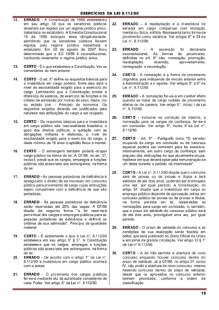EXERCÍCIOS DA LEI 8.112/90
15
12. ERRADO - A Constituição de 19S8 estabeleceu
em seu artigo 39 que os servidores públicos
deveriam ser regidos por um regime jurídico único,
trabalhista ou estatutário. A Emenda Constitucional
19 de 1998 extinguiu essa obrigatoriedade,
permitindo que os servidores públicos fossem
regidos pelo regime jurídico trabalhista e
estatutário. Em 02 de agosto de 2007 ficou
determinado que a EC 19/98 é inconstitucional,
instituindo novamente o regime jurídico único.
13. CERTO - É o que estabelece a Constituição. Ver os
comentários do item anterior.
14. CERTO - O art. 5° define os requisitos básicos para
a investidura em cargo público. Entre eles está o
nível de escolaridade exigido para o exercício do
cargo. Lembrando que a Constituição proíbe a
diferença de salários, de exercício de funções e de
critério de admissão por motivo de sexo, idade, cor
ou estado civil - Princípio da Isonomia. Os
requisitos exigidos deverão ser justificados pela
natureza das atribuições do cargo a ser ocupado.
15. CERTO - Os requisitos básicos para a investidura
em cargo público são: nacionalidade brasileira, o
gozo dos direitos políticos, a quitação com as
obrigações militares e eleitorais, o nível de
escolaridade exigido para o exercício do cargo, a
idade mínima de 18 anos e aptidão física e mental.
16. CERTO - O estrangeiro também poderá ocupar
cargo público na forma da lei. A CF/88, no art. 37,
inciso I, prevê que os cargos, empregos e funções
públicas são acessíveis aos estrangeiros, na forma
da lei.
17. ERRADO - Às pessoas portadoras de deficiência é
assegurado o direito de se inscrever em concurso
público para provimento de cargo cujas atribuições
sejam compatíveis com a deficiência de que são
portadoras.
18. ERRADO - Às pessoas portadoras de deficiência
serão reservadas até 20% das vagas. A CF/88
dispõe da seguinte forma "a lei reservará
percentual dos cargos e empregos públicos para as
pessoas portadoras de deficiência e definirá os
critérios de sua admissão". Princípio da igualdade
material.
19. CERTO - É exatamente o que a Lei n°. 8.112/90
estabelece em seu artigo 5° § 3°. A Constituição
estabelece que os cargos, empregos e funções
públicas são acessíveis aos estrangeiros, na forma
da lei.
20. ERRADO - De acordo com o artigo 7° da Lei n°.
8.112/90 a investidura em cargo público ocorrerá
com a posse.
21. ERRADO - O provimento dos cargos públicos
far-se-á mediante ato da autoridade competente de
cada Poder. Ver artigo 6° da Lei n°. 8.112/90.
22. ERRADO - A readaptação é a investidura de
servidor em cargo compatível com limitação,
mental ou física, sofrida. Representa tanto forma de
provimento como vacância. Ver artigos 8° e 33 da
Lei n°. 8.112/90.
23. ERRADO - A ascensão foi declarada
inconstitucional. As formas de provimento,
definidas no art. 8° são: nomeação, promoção,
readaptação, reversão, aproveitamento,
reintegração e recondução.
24. CERTO - A nomeação é a forma de provimento
originária, pois independe de vínculo anterior entre
a Administração e o agente. Ver artigos 8° e 9° da
Lei n°. 8.112/90.
25. ERRADO - A nomeação far-se-á em caráter efeito
quando se tratar de cargo isolado de provimento
efetivo ou de carreira. Ver artigo 9°, inciso I da Lei
n°. 8.112/90.
26. CERTO - Inclusive na condição de interino, a
nomeação para os cargos de confiança, far-se-á
em comissão. Ver artigo 9°, inciso II da Lei n°.
8.112/90.
27. CERTO - Art. 9° - Parágrafo único "O servidor
ocupante de cargo em comissão ou de natureza
especial poderá ser nomeado para ter exercício,
interinamente, em outro cargo de confiança, sem
prejuízo das atribuições do que atualmente ocupa,
hipótese em que deverá optar pela remuneração de
um deles durante o período da interinidade".
28. CERTO - A Lei n°. 8.112/90 dispõe que o concurso
será de provas ou de provas e títulos e terá
validade de até dois anos, podendo ser prorrogado
uma vez, por igual período. A Constituição, no
artigo 37, dispõe que a investidura em cargo ou
emprego público depende de aprovação prévia em
concurso público de provas ou de provas e títulos,
na forma prevista em lei, ressalvadas as
nomeações para cargo em comissão; e, também,
que o prazo de validade do concurso público será
de até dois anos, prorrogável uma vez, por igual
período.
29. ERRADO - O prazo de validade do concurso e as
condições de sua realização serão fixados em
edital, que será publicado no Diário Oficial da União
e em jornal de grande circulação. Ver artigo 12 § 1°
da Lei n° 8.112/90.
30. CERTO - A lei não permite a abertura de novo
concurso enquanto houver concurso dentro do
prazo de validade. Já a CF/88, no artigo 37, inciso
IV, não proibi a abertura de novo concurso, mesmo
havendo concurso dentro do prazo de validade,
desde que os aprovados no concurso anterior
tenham prioridade, conforme a ordem de
classificação.
 