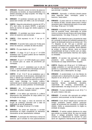 EXERCÍCIOS DA LEI 8.112/90
16
31. ERRADO - Deverão constar no termo de posse as
atribuições, os deveres, as responsabilidades e os
direitos inerentes ao cargo ocupado. Ver artigo 13
da Lei n° 8.112/90.
32. ERRADO - O candidato nomeado que não tomar
posse será tornado sem efeito o ato de nomeação.
33. CERTO - Segundo entendimento recente do STF e
STJ, bem como, do próprio CESPE, o aprovado
dentro do número de vagas tem direito subjetivo à
nomeação.
34. ERRADO - O candidato que tomar posse e não
entrar em exercício será exonerado.
35. CERTO - Está expresso no art. 7° da Lei n°.
8.112/90.
36. ERRADO - O servidor terá o prazo de 15 dias para
entrar em exercício, contados da data da posse.
37. CERTO - É o que dispõe o art. 13 § 1°
38. CERTO - O artigo 13 § 3° da Lei n°. 8.112/90
estabelece que "A posse poderá dar-se mediante
procuração específica".
39. ERRADO - A Lei n°. 8,112/90 dispõe que a posse
só ocorrerá para os casos de provimento por
nomeação.
40. ERRADO - A Lei n°. estabelece que no ato da
posse, o servidor apresentará declaração de bens
e valores que constituem seu património.
41. CERTO - O art. 13 § 5° da Lei estabelece que o
servidor apresente, no ato da posse, declaração de
bens e valores que constituem seu património e,
também, declaração quanto ao exercício ou não de
outro cargo, emprego ou função pública.
Lembrando que é vedada a acumulação de cargos
públicos, salvo os casos previstos na Constituição.
42. ERRADO - Art. 14 "a posse em cargo público
dependerá de prévia inspeção médica".
43. CERTO - A lei define que exercício é o efetivo
desempenho das atribuições do cargo público ou
da função de confiança.
44. ERRADO - Em regra, o início do exercício de
função de confiança coincidirá com a data da
publicação do ato de designação.
45. CERTO - Ver artigo 16 da Lei n° 8.112/90.
46. ERRADO - Ao entrar em exercício, o servidor
apresentará ao órgão competente os elementos
necessários ao seu assentamento individual.
47. ERRADO - A promoção não interrompe o tempo de
exercício, que é contado no novo posicionamento
na carreira a partir da data de publicação do ato
que promover o servidor.
48. ERRADO - Aprovado, o indivíduo deverá passar
pelas seguintes fases: nomeação, posse e
exercício, nesta ordem.
49. ERRADO - O prazo será de no mínimo dez dias e
no máximo 30 dias, incluído nesse prazo o tempo
necessário para o deslocamento para a nova sede.
Ver artigo 18 da Lei n° 8.112/90.
50. ERRADO - A duração máxima do trabalho semanal
será de quarenta horas, observados os limites
mínimo e máximo de seis horas e oito horas diárias,
respectivamente. Ver artigo 19 da Lei n°. 8.112/90.
51. CERTO - A lei determina que o ocupante de cargo
em comissão ou função de confiança submete-se a
regime de dedicação exclusiva ao serviço (art. 19 §
1°). Disposto no art. 120 que o servidor que
acumular licitamente dois cargos efetivos, quando
investido em cargo em comissão, ficará afastado
de ambos os cargos efetivos, salvo se houver
compatibilidade de local e horário com um deles,
declarado pelas autoridades máximas dos órgãos
ou entidades.
52. CERTO - O servidor não aprovado em estágio
probatório será exonerado. Se estável,
reconduzido ao cargo anteriormente ocupado.
53. CERTO - Dispõe o art. 20 da Lei n°. 8.112/90 que o
estágio probatório é o período durante o qual a
aptidão e a capacidade do servidor serão objetos
de avaliação para o desempenho do cargo.
54. ERRADO - A produtividade é um dos fatores de
avaliação para o desempenho do cargo, conforme
disposto no art. 20 da Lei n°. 8.112/90.
55. ERRADO - O servidor será avaliado pelos
seguintes fatores: assiduidade, disciplina,
capacidade de iniciativa, produtividade e
responsabilidade. Ver artigo 20 da Lei n°. 8.112/90.
56. ERRADO - O prazo estabelecido no art. 20 § 1° é
de quatro meses e não seis.
57. ERRADO - O servidor não aprovado em estágio
probatório será exonerado se não for estável.
58. ERRADO - O art. 20 § 3° dispõe que o servidor em
estágio probatório poderá exercer quaisquer
cargos de provimento em comissão ou função de
direção, chefia ou assessoramento no órgão ou
entidade de lotação.
59. ERRADO - O seridor poderá afastar-se do cargo
para estudo ou missão oficial. No caso de missão
oficial, o estágio probatório ficará suspenso
somente se o afastamento do servidor for para
servir em organismo internacional de que o Brasil
 
