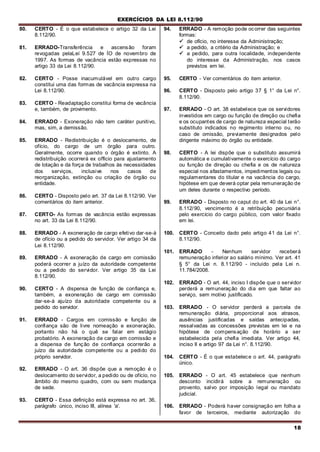 EXERCÍCIOS DA LEI 8.112/90
18
80. CERTO - É o que estabelece o artigo 32 da Lei
8.112/90.
81. ERRADO-Transferência e ascensão foram
revogadas pelaLeí 9.527 de ÍO de novembro de
1997. As formas de vacância estão expressas no
artigo 33 da Lei 8.112/90.
82. CERTO - Posse inacumulável em outro cargo
constitui uma das formas de vacância expressa na
Lei 8.112/90.
83. CERTO - Readaptação constitui forma de vacância
e, também, de provimento.
84. ERRADO - Exoneração não tem caráter punitivo,
mas, sim, a demissão.
85. ERRADO - Redistribuição é o deslocamento, de
ofício, do cargo de um órgão para outro.
Geralmente, ocorre quando o órgão é extinto. A
redistribuição ocorrerá ex officio para ajustamento
de lotação e da força de trabalhos às necessidades
dos serviços, inclusive nos casos de
reorganização, extinção ou criação de órgão ou
entidade.
86. CERTO - Disposto pelo art. 37 da Lei 8.112/90. Ver
comentários do item anterior.
87. CERTO- As formas de vacância estão expressas
no art. 33 da Lei 8.112/90.
88. ERRADO - A exoneração de cargo efetivo dar-se-á
de ofício ou a pedido do servidor. Ver artigo 34 da
Lei 8.112/90.
89. ERRADO - A exoneração de cargo em comissão
poderá ocorrer a juízo da autoridade competente
ou a pedido do servidor. Ver artigo 35 da Lei
8.112/90.
90. CERTO - A dispensa de função de confiança e,
também, a exoneração de cargo em comissão
dar-se-á ajuízo da autoridade competente ou a
pedido do servidor.
91. ERRADO - Cargos em comissão e função de
confiança são de livre nomeação e exoneração,
portanto não há o quê se falar em estágio
probatório. A exoneração de cargo em comissão e
a dispensa de função de confiança ocorrerão a
juízo da autoridade competente ou a pedido do
próprio servidor.
92. ERRADO - O art. 36 dispõe que a remoção é o
deslocamento do servidor, a pedido ou de ofício, no
âmbito do mesmo quadro, com ou sem mudança
de sede.
93. CERTO - Essa definição está expressa no art. 36,
parágrafo único, inciso III, alínea 'a'.
94. ERRADO - A remoção pode ocorrer das seguintes
formas:
 de ofício, no interesse da Administração;
 a pedido, a critério da Administração; e
 a pedido, para outra localidade, independente
do interesse da Administração, nos casos
previstos em lei.
95. CERTO - Ver comentários do item anterior.
96. CERTO - Disposto pelo artigo 37 § 1° da Lei n°.
8.112/90.
97. ERRADO - O art. 38 estabelece que os servidores
investidos em cargo ou função de direção ou chefia
e os ocupantes de cargo de natureza especial terão
substituto indicados no regimento interno ou, no
caso de omissão, previamente designados pelo
dirigente máximo do órgão ou entidade.
98. CERTO - A lei dispõe que o substituto assumirá
automática e cumulativamente o exercício do cargo
ou função de direçào ou chefia e os de natureza
especial nos afastamentos, impedimentos legais ou
regulamentares do titular e na vacância do cargo,
hipótese em que deverá optar pela remuneração de
um deles durante o respectivo período.
99. ERRADO - Disposto no caput do art. 40 da Lei n°.
8.112/90, vencimento é a retribuição pecuniária
pelo exercício do cargo público, com valor fixado
em lei.
100. CERTO - Conceito dado pelo artigo 41 da Lei n°.
8.112/90.
101. ERRADO - Nenhum servidor receberá
remuneração inferior ao salário mínimo. Ver art. 41
§ 5° da Lei n. 8.112/90 - incluído pela Lei n.
11.784/2008.
102. ERRADO - O art. 44, inciso I dispõe que o servidor
perderá a remuneração do dia em que faltar ao
serviço, sem motivo justificado.
103. ERRADO - O servidor perderá a parcela de
remuneração diária, proporcional aos atrasos,
ausências justificadas e saídas antecipadas,
ressalvadas as concessões previstas em lei e na
hipótese de compensação de horário a ser
estabelecida pela chefia imediata. Ver artigo 44,
inciso II e artigo 97 da Lei n°. 8.112/90.
104. CERTO - É o que estabelece o art. 44, parágrafo
único.
105. ERRADO - O art. 45 estabelece que nenhum
desconto incidirá sobre a remuneração ou
provento, salvo por imposição legal ou mandato
judicial.
106. ERRADO - Poderá haver consignação em folha a
favor de terceiros, mediante autorização do
 