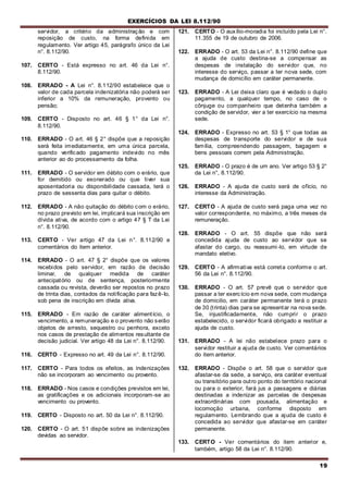 EXERCÍCIOS DA LEI 8.112/90
19
servidor, a critério da administração e com
reposição de custo, na forma definida em
regulamento. Ver artigo 45, parágrafo único da Lei
n°. 8.112/90.
107. CERTO - Está expresso no art. 46 da Lei n°.
8.112/90.
108. ERRADO - A Lei n°. 8.112/90 estabelece que o
valor de cada parcela indenizatória não poderá ser
inferior a 10% da remuneração, provento ou
pensão;
109. CERTO - Disposto no art. 46 § 1° da Lei n°.
8.112/90.
110. ERRADO - O art. 46 § 2° dispõe que a reposição
será feita imediatamente, em uma única parcela,
quando verificado pagamento indevido no mês
anterior ao do processamento da folha.
111. ERRADO - O servidor em débito com o erário, que
for demitido ou exonerado ou que tiver sua
aposentadoria ou disponibilidade cassada, terá o
prazo de sessenta dias para quitar o débito.
112. ERRADO - A não quitação do débito com o erário,
no prazo previsto em lei, implicará sua inscrição em
dívida ativa, de acordo com o artigo 47 § T da Lei
n°. 8.112/90.
113. CERTO - Ver artigo 47 da Lei n°. 8.112/90 e
comentários do item anterior.
114. ERRADO - O art. 47 § 2° dispõe que os valores
recebidos pelo servidor, em razão de decisão
liminar, de qualquer medida de caráter
antecipatório ou de sentença, posteriormente
cassada ou revista, deverão ser repostos no prazo
de trinta dias, contados da notificação para fazê-Io,
sob pena de inscrição em dívida ativa.
115. ERRADO - Em razão de caráter alimentício, o
vencimento, a remuneração e o provento não serão
objetos de arresto, sequestro ou penhora, exceto
nos casos de prestação de alimentos resultante de
decisão judicial. Ver artigo 48 da Lei n°. 8.112/90.
116. CERTO - Expresso no art. 49 da Lei n°. 8.112/90.
117. CERTO - Para todos os efeitos, as indenizações
não se incorporam ao vencimento ou provento.
118. ERRADO - Nos casos e condições previstos em lei,
as gratificações e os adicionais incorporam-se ao
vencimento ou provento.
119. CERTO - Disposto no art. 50 da Lei n°. 8.112/90.
120. CERTO - O art. 51 dispõe sobre as indenizações
devidas ao servidor.
121. CERTO - O auxílio-moradia foi incluído pela Lei n°.
11.355 de 19 de outubro de 2006.
122. ERRADO - O art. 53 da Lei n°. 8.112/90 define que
a ajuda de custo destina-se a compensar as
despesas de instalação do servidor que, no
interesse do serviço, passar a ter nova sede, com
mudança de domicílio em caráter permanente.
123. ERRADO - A Lei deixa claro que é vedado o duplo
pagamento, a qualquer tempo, no caso de o
cônjuge ou companheiro que detenha também a
condição de servidor, vier a ter exercício na mesma
sede.
124. ERRADO - Expresso no art. 53 § 1° que todas as
despesas de transporte do servidor e de sua
família, compreendendo passagem, bagagem e
bens pessoais correm pela Administração.
125. ERRADO - O prazo é de um ano. Ver artigo 53 § 2°
da Lei n°, 8.112/90.
126. ERRADO - A ajuda de custo será de ofício, no
interesse da Administração.
127. CERTO - A ajuda de custo será paga uma vez no
valor correspondente, no máximo, a três meses de
remuneração.
128. ERRADO - O art. 55 dispõe que não será
concedida ajuda de custo ao servidor que se
afastar do cargo, ou reassumi-lo, em virtude de
mandato eletivo.
129. CERTO - A afirmativa está correta conforme o art.
56 da Lei n°. 8.112/90.
130. ERRADO - O art. 57 prevê que o servidor que
passar a ter exercício em nova sede, com mudança
de domicilio, em caráter permanente terá o prazo
de 30 (trinta) dias para se apresentar na nova sede.
Se, injustificadamente, não cumprir o prazo
estabelecido, o servidor ficará obrigado a restituir a
ajuda de custo.
131. ERRADO - A lei não estabelece prazo para o
servidor restituir a ajuda de custo. Ver comentários
do item anterior.
132. ERRADO - Dispõe o art. 58 que o servidor que
afastar-se da sede, a serviço, era caráter eventual
ou transitório para outro ponto do território nacional
ou para o exterior, fará jus a passagens e diárias
destinadas a indenizar as parcelas de despesas
extraordinárias com pousada, alimentação e
locomoção urbana, conforme disposto em
regulamento. Lembrando que a ajuda de custo é
concedida ao servidor que afastar-se em caráter
permanente.
133. CERTO - Ver comentários do item anterior e,
também, artigo 58 da Lei n°. 8.112/90.
 