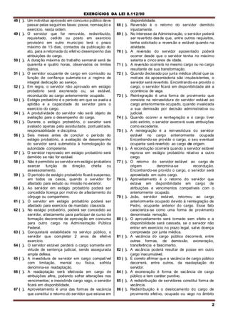 EXERCÍCIOS DA LEI 8.112/90
2
48 ( ). Um indivíduo aprovado em concurso público deve
passar pelas seguintes fases: posse, nomeação e
exercício, nesta ordem.
49 ( ). O servidor que for removido, redistribuído,
requisitado, cedido ou posto em exercício
provisório em outro município terá o prazo
máximo de 15 dias, contados da publicação do
ato, para a retomada do efetivo desempenho das
atribuições do cargo.
50 ( ). A duração máxima do trabalho semanal será de
quarenta e quatro horas, observados os limites
diários.
51 ( ). O servidor ocupante de cargo em comissão ou
função de confiança submete-se a regime de
integral dedicação ao serviço.
52 ( ). Em regra, o servidor não aprovado em estágio
probatório será exonerado ou, se estável,
reconduzido ao cargo anteriormente ocupado.
53 ( ). Estágio probatório é o período em que se avalia a
aptidão e a capacidade do servidor para o
exercício do cargo.
54 ( ). A produtividade do servidor não será objeto de
avaliação para o desempenho do cargo.
55 ( ). Durante o estágio probatório, o servidor será
avaliado apenas pela assiduidade, pontualidade,
responsabilidade e disciplina.
56 ( ). Seis meses antes de concluir o período do
estágio probatório, a avaliação de desempenho
do servidor será submetida à homologação da
autoridade competente.
57 ( ). O servidor reprovado em estágio probatório será
demitido se não for estável.
58 ( ). Não é permitido ao servidor em estágio probatório
exercer função de direção, chefia ou
assessoramento.
59 ( ). O período de estágio probatório ficará suspenso,
em todos os casos, quando o servidor for
afastado para estudo ou missão no exterior.
60 ( ). Ao servidor em estágio probatório poderá ser
concedida licença por motivo de afastamento do
cônjuge ou companheiro.
61 ( ). O servidor em estágio probatório poderá ser
afastado para exercício de mandato classista.
62 ( ). No estágio probatório, poderá ser concedido ao
servidor, afastamento para participar de curso de
formação decorrente de aprovação em concurso
para outro cargo na Administração Pública
Federal.
63 ( ). Conquistará estabilidade no serviço público, o
servidor que completar 2 anos de efetivo
exercício.
64 ( ). O servidor estável perderá o cargo somente em
virtude de sentença judicial, sendo assegurada
ampla defesa.
65 ( ). A investidura de servidor em cargo compatível
com limitação, mental ou física, sofrida
denomina-se readaptação.
66 ( ). A readaptação será efetivada em cargo de
atribuições afins, podendo sofrer alterações nos
vencimentos; e inexistindo cargo vago, o servidor
ficará em disponibilidade.
67 ( ). Aproveitamento é uma das formas de vacância
que constitui o retorno do servidor que estava em
disponibilidade.
68 ( ). Reversão é o retorno do servidor demitido
injustamente.
69 ( ). No interesse da Administração, o servidor poderá
ser revertido desde que, entre outros requisitos,
tenha solicitado a reversão e estável quando na
atividade.
70 ( ). A reversão do servidor aposentado poderá
ocorrer desde que o servidor tenha no máximo
setenta e cinco anos de idade.
71 ( ). A reversão ocorrerá no mesmo cargo ou no cargo
resultante de sua transformação.
72 ( ). Quando declarado por junta médica oficial que os
motivos da aposentadoria são insubsistentes, o
servidor será revertido. Encontrando-se provido o
cargo, o servidor ficará em disponibilidade até a
ocorrência de vaga.
73 ( ). Reintegração é uma forma de provimento que
consiste na reinvestidura do servidor estável ao
cargo anteriormente ocupado, quando invalidada
a sua demissão por decisão administrativa ou
judicial.
74 ( ). Quando ocorrer a reintegração e o cargo tiver
sido extinto, o servidor exercerá suas atribuições
como excedente.
75 ( ). A reintegração é a reinvestidura do servidor
estável no cargo anteriormente ocupada
Encontrando-se provido o cargo, o seu eventual
ocupante será revertido ao cargo de origem.
76 ( ). Á recondução ocorrerá quando o servidor estável
reprova em estágio probatório relativo a outro
cargo.
77 ( ). O retorno do servidor estável ao cargo de
origem denomina-se recondução.
Encontrando-se provido o cargo, o servidor será
aproveitado em outro cargo.
78 ( ). Aproveitamento é o retorno do servidor que
estava em disponibilidade em cargo de
atribuições e vencimentos compatíveis com o
anteriormente ocupado.
79 ( ). João, servidor estável, retornou ao cargo
anteriormente ocupado devido à reintegração de
Pedro, ocupante anterior do cargo. Esse fato
caracteriza-se como uma forma de provimento
denominada remoção.
80 ( ). O aproveitamento será tornado sem efeito e a
disponibilidade será cassada, se o servidor não
entrar em exercício no prazo legal, salvo doença
comprovada por junta médica.
81 ( ). A vacância do cargo público decorrerá, entre
outras formas, de demissão, exoneração,
transferência e falecimento.
82 ( ). A vacância poderá resultar de posse em outro
cargo inacumulável.
83 ( ). É correto afirmar que a vacância de cargo público
decorrerá, entre outros, da readaptação do
servidor.
84 ( ). A exoneração é forma de vacância de cargo
público e tem caráter punitivo.
85 ( ). A redistribuição de servidores constitui forma de
vacância.
86 ( ). Redistribuição é o deslocamento do cargo de
provimento efetivo, ocupado ou vago no âmbito
 
