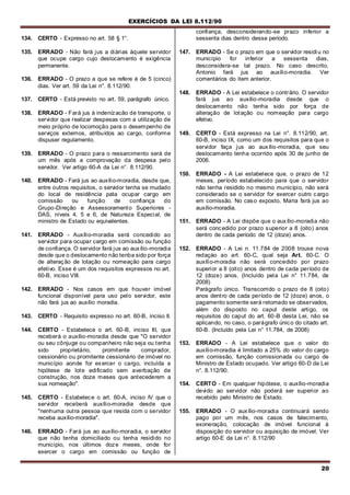 EXERCÍCIOS DA LEI 8.112/90
20
134. CERTO - Expresso no art. 58 § 1°.
135. ERRADO - Não fará jus a diárias àquele servidor
que ocupe cargo cujo deslocamento é exigência
permanente.
136. ERRADO - O prazo a que se refere é de 5 (cinco)
dias. Ver art. 59 da Lei n°. 8.112/90.
137. CERTO - Está previsto no art. 59, parágrafo único.
138. ERRADO - Fará jus à indenízacão de transporte, o
servidor que realizar despesas com a utilização de
meio próprio de locomoção para o desempenho de
serviços externos, atribuídos ao cargo, conforme
dispuser regulamento.
139. ERRADO - O prazo para o ressarcimento será de
um mês após a comprovação da despesa pelo
servidor. Ver artigo 60-A da Lei n°. 8.112/90.
140. ERRADO - Fará jus ao auxílio-moradia, desde que,
entre outros requisitos, o servidor tenha se mudado
do local de residência pata ocupar cargo em
comissão ou função de confiança do
Grupo-Direção e Assessoramento Superiores -
DAS, níveis 4, 5 e 6, de Natureza Especial, de
ministro de Estado ou equivalentes.
141. ERRADO - Auxílio-moradia será concedido ao
servidor para ocupar cargo em comissão ou função
de confiança. O servidor fará jus ao auxílio-moradia
desde que o deslocamento não tenba sido por força
de alteração de lotação ou nomeação para cargo
efetivo. Esse é um dos requisitos expressos no art.
60-B, inciso VIII.
142. ERRADO - Nos casos em que houver imóvel
funcional disponível para uso pelo servidor, este
não fará jus ao auxílio moradia.
143. CERTO - Requisito expresso no art. 60-B, inciso II.
144. CERTO - Estabelece o art. 60-B, inciso III, que
receberá o auxílio-moradia desde que "O servidor
ou seu cônjuge ou companheiro não seja ou tenha
sido proprietário, promitente comprador,
cessionário ou promitente cessionário de imóvel no
município aonde for exercer o cargo, incluída a
hipótese de lote edificado sem averbação de
construção, nos doze meses que antecederem a
sua nomeação".
145. CERTO - Estabelece o art. 60-A, inciso IV que o
servidor receberá auxílio-moradia desde que
"nenhuma outra pessoa que resida com o servidor
receba auxílio-moradia".
146. ERRADO - Fará jus ao auxílio-moradia, o servidor
que não tenha domiciliado ou tenha residido no
município, nos últimos doze meses, onde for
exercer o cargo em comissão ou função de
confiança, desconsiderando-se prazo inferior a
sessenta dias dentro desse período.
147. ERRADO - Se o prazo em que o servidor residiu no
município for inferior a sessenta dias,
desconsidera-se tal prazo. No caso descrito,
Antonio fará jus ao auxílio-moradia. Ver
comentários do item anterior.
148. ERRADO - A Lei estabelece o contrário. O servidor
fará jus ao auxílio-moradia desde que o
deslocamento não tenha sido por força de
alteração de lotação ou nomeação para cargo
efetivo.
149. CERTO - Está expresso na Lei n°. 8.112/90, art.
60-B, inciso IX, como um dos requisitos para que o
servidor faça jus ao auxílio-moradia, que seu
deslocamento tenha ocorrido após 30 de junho de
2006.
150. ERRADO - A Lei estabelece que, o prazo de 12
meses, período estabelecido para que o servidor
não tenha residido no mesmo município, não será
considerado se o servidor for exercer outro cargo
em comissão. No caso exposto, Maria fará jus ao
auxílio-moradia.
151. ERRADO - A Lei dispõe que o auxílio-moradia não
será concedido por prazo superior a 8 (oito) anos
dentro de cada período de 12 (doze) anos.
152. ERRADO - A Lei n. 11.784 de 2008 trouxe nova
redaçào ao art. 60-C, qual seja Art. 60-C. O
auxílio-moradia não será concedido por prazo
superior a 8 (oito) anos dentro de cada período de
12 (doze) anos. (Incluído pela Lei n° 11.784, de
2008)
Parágrafo único. Transcorrido o prazo de 8 (oito)
anos dentro de cada período de 12 (doze) anos, o
pagamento somente será retomado se observados,
além do disposto no caput deste artigo, os
requisitos do caput do art. 60-B desta Lei, não se
aplicando, no caso, o parágrafo único do citado art.
60-B. (Incluído pela Lei n° 11.784, de 2008)
153. ERRADO - A Lei estabelece que o valor do
auxílio-moradia é limitado a 25% do valor do cargo
em comissão, função comissionada ou cargo de
Ministro de Estado ocupado. Ver artigo 60-D da Lei
n°. 8.112/90.
154. CERTO - Em qualquer hipótese, o auxílio-moradia
devido ao servidor não poderá ser superior ao
recebido pelo Ministro de Estado.
155. ERRADO - O auxílio-moradia continuará sendo
pago por um mês, nos casos de falecimento,
exoneração, colocação de imóvel funcional à
disposição do servidor ou aquisição de imóvel. Ver
artigo 60-E da Lei n°. 8.112/90
 