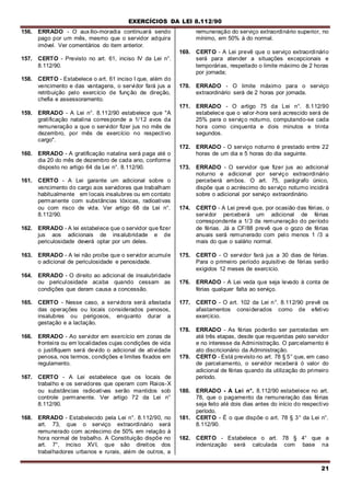 EXERCÍCIOS DA LEI 8.112/90
21
156. ERRADO - O auxílio-moradia continuará sendo
pago por um mês, mesmo que o servidor adquira
imóvel. Ver comentários do item anterior.
157. CERTO - Previsto no art. 61, inciso IV da Lei n°.
8.112/90.
158. CERTO - Estabelece o art. 61 inciso I que, além do
vencimento e das vantagens, o servidor fará jus a
retribuição pelo exercício de função de direção,
chefia e assessoramento.
159. ERRADO - A Lei n°. 8.112/90 estabelece que "A
gratificação natalina corresponde a 1/12 avos da
remuneração a que o servidor fizer jus no mês de
dezembro, por mês de exercício no respectivo
cargo".
160. ERRADO - A gratificação natalina será paga até o
dia 20 do mês de dezembro de cada ano, conforme
disposto no artigo 64 da Lei n°. 8.112/90.
161. CERTO - A Lei garante um adicional sobre o
vencimento do cargo aos servidores que trabalham
habitualmente em locais insalubres ou em contato
permanente com substâncias tóxicas, radioativas
ou com risco de vida. Ver artigo 68 da Lei n°.
8.112/90.
162. ERRADO - A lei estabelece que o servidor que fizer
jus aos adicionais de insalubridade e de
periculosidade deverá optar por um deles.
163. ERRADO - A lei não proíbe que o servidor acumule
o adicional de periculosidade e penosidade.
164. ERRADO - O direito ao adicional de insalubridade
ou periculosidade acaba quando cessam as
condições que deram causa a concessão.
165. CERTO - Nesse caso, a servidora será afastada
das operações ou locais considerados penosos,
insalubres ou perigosos, enquanto durar a
gestação e a lactação.
166. ERRADO - Ao servidor em exercício em zonas de
fronteira ou em localidades cujas condições de vida
o justifiquem será devido o adicional de atividade
penosa, nos termos, condições e limites fixados em
regulamento.
167. CERTO - A Lei estabelece que os locais de
trabalho e os servidores que operam com Raios-X
ou substâncias radioativas serão mantidos sob
controle permanente. Ver artigo 72 da Lei n°
8.112/90.
168. ERRADO - Estabelecido pela Lei n°. 8.112/90, no
art. 73, que o serviço extraordinário será
remunerado com acréscimo de 50% em relação à
hora normal de trabalho. A Constituição dispõe no
art. 7°, inciso XVI, que são direitos dos
trabalhadores urbanos e rurais, além de outros, a
remuneração do serviço extraordinário superior, no
mínimo, em 50% à do normal.
169. CERTO - A Lei prevê que o serviço extraordinário
será para atender a situações excepcionais e
temporárias, respeitado o limite máximo de 2 horas
por jornada;
170. ERRADO - O limite máximo para o serviço
extraordinário será de 2 horas por jornada.
171. ERRADO - O artigo 75 da Lei n°. 8.112/90
estabelece que o valor-hora será acrescido será de
25% para o serviço noturno, computando-se cada
hora como cinquenta e dois minutos e trinta
segundos.
172. ERRADO - O serviço noturno é prestado entre 22
horas de um dia e 5 horas do dia seguinte.
173. ERRADO - O servidor que fizer jus ao adicional
noturno e adicional por serviço extraordinário
perceberá ambos. O art. 75, parágrafo único,
dispõe que o acréscimo do serviço noturno incidirá
sobre o adicional por serviço extraordinário.
174. CERTO - A Lei prevê que, por ocasião das férias, o
servidor perceberá um adicional de férias
correspondente a 1/3 da remuneração do período
de férias. Já a CF/88 prevê que o gozo de férias
anuais será remunerado com pelo menos 1 /3 a
mais do que o salário normal.
175. CERTO - O servidor fará jus a 30 dias de férias.
Para o primeiro período aquisitivo de férias serão
exigidos 12 meses de exercício.
176. ERRADO - A Lei veda que seja levado à conta de
férias qualquer falta ao serviço.
177. CERTO - O art. 102 da Lei n°. 8.112/90 prevê os
afastamentos considerados como de efetivo
exercício.
178. ERRADO - As férias poderão ser parceladas em
até três etapas, desde que requeridas pelo servidor
e no interesse da Administração. O parcelamento é
ato discricionário da Administração.
179. CERTO - Está previsto no art. 78 § 5° que, em caso
de parcelamento, o servidor receberá ó valor do
adicional de férias quando da utilização do primeiro
período.
180. ERRADO - A Lei n°. 8.112/90 estabelece no art.
78, que o pagamento da remuneração das férias
seja feito até dois dias antes do início do respectivo
período.
181. CERTO - É o que dispõe o art. 78 § 3° da Lei n°.
8.112/90.
182. CERTO - Estabelece o art. 78 § 4° que a
indenização será calculada com base na
 