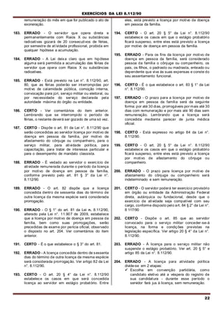 EXERCÍCIOS DA LEI 8.112/90
22
remuneração do mês em que for publicado o ato de
exoneração.
183. ERRADO - O servidor que opera direta e
permanentemente com Raios X ou substâncias
radioativas gozará de 20 consecutivos de férias,
por semestre de atívidade profissional, proibida em
qualquer hipótese a acumulação.
184. ERRADO - A Lei deixa claro que em hipótese
alguma será permitida a acumulação das férias de
servidor que opera com Raios X ou substâncias
radioativas.
185. ERRADO - Está previsto na Lei n°. 8.112/90, art.
80, que as férias poderão ser interrompidas por
motivo de calamidade pública, comoção interna,
convocação para júri, serviço militar ou eleitoral, ou
por necessidade do serviço declarada pela
autoridade máxima do órgão ou entidade.
186. CERTO - Ver comentários do item anterior.
Lembrando que se interrompido o período de
férias, o restante deverá ser gozado de uma só vez.
187. CERTO - Dispõe o art. 81 da Lei n°. 8.112/90 que
serão concedidas ao servidor licença por motivo de
doença em pessoa da família, por motivo de
afastamento do cônjuge ou companheiro, para o
serviço militar, para atividade política, para
capacitação, para tratar de interesse particular e
para o desempenho de mandato classista.
188. ERRADO - É vedado ao servidor o exercício de
atividade remunerada durante o período da licença
por motivo de doença em pessoa da família,
conforme previsto pelo art. 81 § 3° da Lei n°.
8.112/90.
189. ERRADO - O art. 82 dispõe que a licença
concedida dentro de sessenta dias do término de
outra licença da mesma espécie será considerada
prorrogação.
190. ERRADO - O § 1° do art. 81 da Lei n. 8.112/90,
alterado pela Lei n°. 11.907 de 2009, estabelece
que a licença por motivo de doença em pessoa da
família, bem como suas prorrogações, serão
precedidas de exame por perícia oficial, observado
o disposto no art. 204. Ver comentários do item
anterior.
191. CERTO - É o que estabelece o § 3° do art. 81.
192. ERRADO - A licença concedida dentro de sessenta
dias do término de outra licença da mesma espécie
será considerada prorrogação. Ver artigo 82 da Lei
n°. 8.112/90.
193. CERTO - O art. 20 § 4° da Lei n°. 8.112/90
estabelece os casos em que será concedida
licença ao servidor em estágio probatório. Entre
eles, está previsto a licença por motivo de doença
em pessoa da família.
194. CERTO - O art. 20 § 5° da Lei n°. 8.112/90
estabelece os casos em que o estágio probatório
ficará suspenso, entre eles está previsto a licença
por motivo de doença em pessoa da família.
195. ERRADO - Para os fins da licença por motivo de
doença em pessoa da família, será considerado
pessoa da família o cônjuge ou companheiro, os
pais, os filhos, o padrasto ou madrasta, enteado ou
dependente que viva às suas expensas e conste do
seu assentamento funcional.
196. CERTO - É o que estabelece o art. 83 § 1° da Lei
n°. 8.112/90.
197. ERRADO - O prazo para a licença por motivo de
doença em pessoa da família será da seguinte
forma: por até 30 dias, prorrogáveis por mais até 30
dias com remuneração e por mais até 90 dias sem
remuneração. Lembrando que a licença será
concedida mediante parecer de junta médica
oficial.
198. CERTO - Está expresso no artigo 84 da Lei n°.
8.112/90.
199. CERTO - O art. 20 § 5° da Lei n°. 8.112/90
estabelece os casos em que o estágio probatório
ficará suspenso, entre eles está previsto a licença
por motivo de afastamento do cônjuge ou
companheiro.
200. ERRADO - O prazo para licença por motivo de
afastamento do cônjuge ou companheiro será
indeterminado e sem remuneração.
201. CERTO - O servidor poderá ter exercício provisório
em órgão ou entidade da Administração Federal
direta, autárquica ou fundacional, desde que o
exercício de atividade seja compatível com seu
cargo, conforme disposto pelo art. 84 § 2° da Lei n°.
8 117/90
202. CERTO - Dispõe o art. 85 que ao servidor
convocado para o serviço militar conceder-se-á
licença, na forma e condições previstas na
legislação específica. Ver artigo 20 § 4° da Lei n°.
8.112/90.
203. ERRADO - Á licença para o serviço militar não
suspende o estágio probatório. Ver art. 20 § 5° e
artigo 85 da Lei n°. 8.112/90.
204. ERRADO - A licença para atívidade política
divide-se em 2 etapas:
 Escolha em convenção partidária, como
candidato eletivo até a véspera do registro de
sua candidatura - durante esse período o
servidor fará jus à licença, sem remuneração.
 