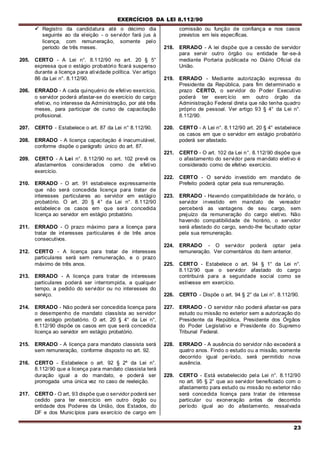 EXERCÍCIOS DA LEI 8.112/90
23
 Registro da candidatura até o décimo dia
seguinte ao da eleição - o servidor fará jus à
licença, com remuneração, somente pelo
período de três meses.
205. CERTO - A Lei n°. 8.112/90 no art. 20 § 5°
expressa que o estágio probatório ficará suspenso
durante a licença para atividade política. Ver artigo
86 da Lei n°. 8.112/90.
206. ERRADO - A cada quinquénio de efetivo exercício,
o servidor poderá afastar-se do exercício do cargo
efetivo, no interesse da Administração, por até três
meses, para participar de curso de capacitação
profissional.
207. CERTO - Estabelece o art. 87 da Lei n° 8.112/90.
208. ERRADO - A licença capacitaçào é inacumulável,
conforme dispõe o parágrafo único do art. 87.
209. CERTO - A Lei n°. 8.112/90 no art. 102 prevê os
afastamentos considerados como de efetivo
exercício.
210. ERRADO - O art. 91 estabelece expressamente
que não será concedida licença para tratar de
interesses particulares ao servidor em estágio
probatório. O art. 20 § 4° da Lei n°. 8.112/90
estabelece os casos em que será concedida
licença ao servidor em estágio probatório.
211. ERRADO - O prazo máximo para a licença para
tratar de interesses particulares é de três anos
consecutivos.
212. CERTO - A licença para tratar de interesses
particulares será sem remuneração, e o prazo
máximo de três anos.
213. ERRADO - A licença para tratar de interesses
particulares poderá ser interrompida, a qualquer
tempo, a pedido do servidor ou no interesses do
serviço.
214. ERRADO - Não poderá ser concedida licença para
o desempenho de mandato classísta ao servidor
em estágio probatório. O art. 20 § 4° da Lei n°,
8.112/90 dispõe os casos em que será concedida
licença ao servidor em estágio probatório.
215. ERRADO - A licença para mandato classista será
sem remuneração, conforme disposto no art. 92.
216. CERTO - Estabelece o art. 92 § 2º da Lei n°.
8.112/90 que a licença para mandato classista terá
duração igual a do mandato, e poderá ser
prorrogada uma única vez no caso de reeleição.
217. CERTO - O art, 93 dispõe que o servidor poderá ser
cedido para ter exercício em outro órgão ou
entidade dos Poderes da União, dos Estados, do
DF e dos Municípios para exercício de cargo em
comissão ou função de confiança e nos casos
previstos em leis específicas.
218. ERRADO - A lei dispõe que a cessão de servidor
para servir outro órgão ou entidade far-se-á
mediante Portaria publicada no Diário Oficial da
União.
219. ERRADO - Mediante autorização expressa do
Presidente da República, para fim determinado e
prazo CERTO, o servidor do Poder Executivo
poderá ter exercício em outro órgão da
Administração Federal direta que não tenha quadro
próprio de pessoal. Ver artigo 93 § 4° da Lei n°.
8.112/90.
220. CERTO - A Lei n°. 8.112/90 art. 20 § 4° estabelece
os casos em que o servidor em estágio probatório
poderá ser afastado.
221. CERTO - O art. 102 da Lei n°. 8.112/90 dispõe que
o afastamento do servidor para mandato eletivo é
considerado como de efetivo exercício.
222. CERTO - O servido investido em mandato de
Prefeito poderá optar pela sua remuneração.
223. ERRADO - Havendo compatibilidade de horário, o
servidor investido em mandato de vereador
perceberá as vantagens de seu cargo, sem
prejuízo da remuneração do cargo eletivo. Não
havendo compatibilidade de horário, o servidor
será afastado do cargo, sendo-lhe facultado optar
pela sua remuneração.
224. ERRADO - O servidor poderá optar pela
remuneração. Ver comentários do item anterior.
225. CERTO - Estabelece o art. 94 § 1° da Lei n°.
8.112/90 que o servidor afastado do cargo
contribuirá para a seguridade social como se
estivesse em exercício.
226. CERTO - Dispõe o art. 94 § 2° da Lei n°. 8.112/90.
227. ERRADO - O servidor não poderá afastar-se para
estudo ou missão no exterior sem a autorização do
Presidente da República, Presidente dos Órgãos
do Poder Legislativo e Presidente do Supremo
Tribunal Federal.
228. ERRADO - A ausência do servidor não excederá a
quatro anos. Findo o estudo ou a missão, somente
decorrido igual período, será permitido nova
ausência.
229. CERTO - Está estabelecido pela Lei n°. 8.112/90
no art. 95 § 2° que ao servidor beneficiado com o
afastamento para estudo ou missão no exterior não
será concedida licença para tratar de interesse
particular ou exoneração antes de decorrido
período igual ao do afastamento, ressalvada
 