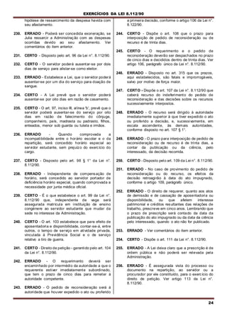 EXERCÍCIOS DA LEI 8.112/90
24
hipótese de ressarcimento da despesa havida com
seu afastamento.
230. ERRADO - Poderá ser concedida exoneração, se
Julia ressarcir a Administração com as despesas
ocorridas devido ao seu afastamento. Ver
comentários do item anterior.
231. CERTO - Disposto pelo art. 96 da Lei n°. 8.112/90.
232. CERTO - O servidor poderá ausentar-se por dois
dias de serviço para alistar-se como eleitor.
233. ERRADO - Estabelece a Lei, que o servidor poderá
ausentar-se por um dia do serviço para doação de
sangue.
234. CERTO - A Lei prevê que o servidor poderá
ausentar-se por oito dias em razão de casamento.
235. CERTO - O art. 97, inciso III, alínea 'b', prevê que o
servidor poderá ausentar-se do serviço por oito
dias em razão de falecimento do cônjuge,
companheiro, país, madrasta ou padrasto, filhos,
enteados, menor sob guarda ou tutela e irmãos.
236. ERRADO - Quando comprovada a
incompatibilidade entre o horário escolar e o da
repartição, será concedido horário especial ao
servidor estudante, sem prejuízo do exercício do
cargo.
237. CERTO - Disposto pelo art. 98 § 1° da Lei n°.
8.112/90.
238. ERRADO - Independente de compensação de
horário, será concedido ao servidor portador de
deficiência horário especial, quando comprovada a
necessidade por junta médica oficial.
239. CERTO - É o que estabelece o art. 99 da Lei n°.
8.112/90 que, independente de vaga será
assegurada matrícula em instituição de ensino
congénere ao servidor estudante que mudar da
sede no interesse da Administração.
240. CERTO - O art. 103 estabelece que para efeito de
aposentadoria e disponibilidade, contar-se-á, entre
outros, o tempo de serviço em atividade privada,
vinculada à Previdência Social e o de serviço
relativo a tiro de guerra.
241. CERTO - Direito de petição - garantido pelo art. 104
da Lei n°. 8.112/90.
242. ERRADO - O requerimento deverá ser
encaminhado por intermédio da autoridade a que o
requerente estiver imediatamente subordinado,
que tem o prazo de cinco dias para remeter à
autoridade competente.
243. ERRADO - O pedido de reconsideração será à
autoridade que houver expedido o ato ou proferido
a primeira decisão, conforme o artigo 106 da Lei n°.
8.122/90.
244. CERTO - Dispõe o art. 108 que o prazo para
interposição de pedido de reconsideração ou de
recurso é de trinta dias.
245. CERTO - O requerimento e o pedido de
reconsideração deverão ser despachados no prazo
de cinco dias e decididos dentro de trinta dias. Ver
artigo 106, parágrafo único da Lei n°. 8.112/90.
246. ERRADO - Disposto no art. 315 que os prazos,
aqui estabelecidos, são fatais e improrrogáveis,
salvo por motivo de força maior.
247. CERTO - Dispõe o art. 107 da Lei n°. 8.112/90 que
caberá recurso do indeferimento do pedido de
reconsideração e das decisões sobre os recursos
sucessivamente interpostos.
248. ERRADO - O recurso será dirigido à autoridade
imediatamente superior à que tiver expedido o ato
ou proferido a decisão, e, sucessivamente, em
escala ascendente, às demais autoridades,
conforme disposto no art. 107 § 1°.
249. ERRADO - O prazo para interposição de pedido de
reconsideração ou de recurso é de trinta dias, a
contar da publicação ou da ciência, pelo
interessado, da decisão recorrida.
250. CERTO - Disposto pelo art. 109 da Lei n°. 8.112/90.
251. ERRADO - No caso de provimento do pedido de
reconsideração ou do recurso, os efeitos da
decisão retroagirão à data do ato impugnado,
conforme o artigo 109, parágrafo único.
252. ERRADO - O direito de requerer, quanto aos atos
de demissão e de cassação de aposentadoria ou
disponibilidade, ou que afetem interesse
patrimonial e créditos resultantes das relações de
trabalho, prescreve em cinco anos. Lembrando que
o prazo de prescrição será contado da data da
publicação do ato impugnado ou da data da ciência
pelo interessado, quando o ato não for publicado.
253. ERRADO - Ver comentários do item anterior.
254. CERTO - Dispõe o art. 111 da Lei n°. 8.112/90.
255. ERRADO - A Lei deixa claro que a prescrição é de
ordem pública e não poderá ser relevada pela
Administração.
256. ERRADO - É assegurada vista do processo ou
documento na repartição, ao servidor ou a
procurador por ele constituído, para o exercício do
direito de petição. Ver artigo 113 da Lei n°.
8.112/90.
 