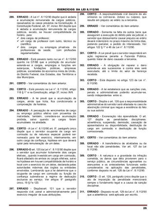 EXERCÍCIOS DA LEI 8.112/90
26
289. ERRADO - A Lei n°. 8.112/90 dispõe que é vedada
a acumulação remunerada de cargos públicos,
ressalvados os casos previstos na Constituição. A
Constituição Federal, art. 37, inciso XVI dispõe que
é vedada a acumulação remunerada de cargos
públicos, exceto, se houver compatibilidade de
horário, para:
 dois cargos de professor;
 um cargo de professor com outro, técnico ou
científico;
 dois cargos ou empregos privativos de
profissionais de saúde, com profissões
regulamentadas.
290. ERRADO - Está previsto tanto na Lei n°. 8.112/90
quanto na CF/88 que a proibição de acumular
estende-se a cargos, empregos e funções em
autarquias, fundações públicas, empresas
públicas, sociedades de economia mista da União,
do Distrito Federal, dos Estados, dos Territórios e
dos Municípios.
291. CERTO - Ver comentários do item anterior.
292. CERTO - Está previsto na Lei n°. 8.112/90, artigo
118 § 1° e na Constituição, artigo 37, inciso XVII.
293. ERRADO - A lei prevê que a acumulação de
cargos, ainda que lícita, fica condicionada a
comprovação de horários.
294. ERRADO - A percepção de vencimentos de cargo
ou emprego público efetivo com proventos da
inatividade, também, considera-se acumulação
proibida, salvo quando os cargos forem
acumuláveis na atividade.
295. CERTO - A Lei n°. 8.112/90 art. 9°, parágrafo único
dispõe que o servidor ocupante de cargo em
comissão ou de natureza especial poderá ser
nomeado para ter exercício, interinamente, em
outro cargo de confiança, hipótese em que deverá
optar pela remuneração de um deles.
296. ERRADO-O art. 120 da Lei n°. 8.112/90 dispõe que
o servidor que acumular licitamente dois cargos
efetivos., quando investido em cargo em comissão,
ficará afastado de ambos os cargos efetivos, salvo
na hipótese em houver compatibilidade de horário e
local com o exercício de um deles, declarada pelas
autoridades máximas dos órgãos ou entidades
envolvidos. Lembrando que a lei determina que o
ocupante de cargo em comissão ou função de
confiança submete-se a regime de dedicação
exclusiva ao serviço. Ver artigos 9° parágrafo
único, 19 § l°e 120.
297. ERRADO - Dispõeoart. 121 que o servidor
responde civil, penal e administrativamente pelo
exercício irregular de suas atribuições.
298. CERTO - A responsabilidade civil decorre de ato
omissivo ou comíssivo, doloso ou culposo, que
resulte em prejuízo ao erário ou a terceiros.
299. ERRADO - Ver comentários do item anterior.
300. ERRADO - Somente na falta de outros bens que
assegurem a execução do débito pela via judicial, o
servidor que dolosamente causar prejuízo ao erário
deverá indenizá-lo no prazo máximo de trinta dias,
podendo parcelar, a pedido do interessado. Ver
artigos 122 § 1° e 46 da Lei n°. 8.112/90.
301. CERTO - A Lei prevê que o servidor responderá em
ação regressiva perante a Fazenda Pública,
quando tratar de dano causado a terceiros.
302. ERRADO - A obrigação de reparar o dano
estende-se aos sucessores e contra eles será
executada, até o limite do valor da herança
recebida.
303. CERTO - Está disposto no artigo 123 da Lei n°.
8.112/90.
304. ERRADO - A lei estabelece que as sanções civis,
penais e administrativas poderão acumular-se,
sendo independentes entre si.
305. CERTO - Dispõe o art. 126 que a responsabilidade
administrativa do servidor será afastada no caso de
absolvição criminal que negue a existência do fato
ou sua autoria.
306. ERRADO - Exoneração não épenalidade. O art.
127 dispõe as penalidades disciplinares:
advertência, suspensão, demissão, cassação de
aposentadoria ou disponibilidade, destituição de
cargo em comissão e destituição de função
comissionada.
307. CERTO - Ver comentários do item anterior.
308. ERRADO - A transferência de atividades ou de
local não são penalidades. Ver art. 127 da Lei
8.112/90.
309. CERTO - A natureza e a gravidade da infração
cometida, os danos que dela provierem para o
serviço público, as circunstâncias agravantes ou
atenuantes e os antecedentes funcionais serão
considerados na aplicação das penalidades,
conforme disposto no art. 128 da Lei n°. 8.112/90.
310. CERTO - O art. 128, parágrafo único dispõe que o
ato de imposição da penalidade mencionará
sempre o fundamento legal e a causa da sanção
disciplinar.
311. ERRADO - Disposto no art. 129 da Lei n°. 8.112/90
que a advertência será aplicada por escrito.
 