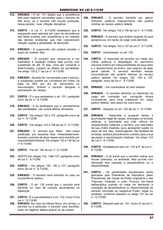 EXERCÍCIOS DA LEI 8.112/90
27
312. ERRADO - O art. 131 dispõe que a advertência
terá seus registros cancelados após o decurso de
três anos, se o servidor não houver praticado,
nesse período, nova infração disciplinar.
313. CERTO - A Lei n°. 8.112/90 estabelece que a
suspensão será aplicada em caso de reincidência
das faltas punidas com advertência e de violação
das demais proibições que não caracterizam
infração sujeita a penalidade de demissão.
314. ERRADO - A suspensão não poderá exceder o
prazo de noventa dias.
315. ERRADO - O servidor que recusar-se a ser
submetido à inspeção médica será punido com
suspensão de até 15 dias. Uma vez cumprida a
determinação, cessam os efeitos da penalidade.
Ver artigo 130 § 1° da Lei n°. 8.112/90.
316. ERRADO - Quando for conveniente para o serviço,
a suspensão poderá ser convertida em multa, na
base de 50% por dia de vencimento ou
remuneração, ficando o servidor obrigado a
permanecer em serviço.
317. CERTO - É o que estabelece o art. 131, parágrafo
único da Lei n°. 8.112/90.
318. ERRADO - A lei estabelece que o cancelamento
das penalidades não surtirá efeitos retroativos.
319. CERTO - Ver artigos 132 e 137, parágrafo único da
Lei n°. 8.112/90.
320. CERTO - Ver artigos 132 e 138 da Lei n°. 8.112/90.
321. ERRADO - O servidor que faltar, sem causa
justificada, por sessenta dias, interpoladamente,
durante o período de doze meses será demitido por
inassiduidade habitual. Ver artigos 132 e 139 da Lei
n° 8.112/90.
322. CERTO - Ver art. 140 da Lei n°. 8.112/90.
323. CERTO-Ver artigos 132, 136e 137, parágrafo único
da Lei n°. 8.112/90.
324. CERTO - Ver artigos 132, 136 e 137, parágrafo
único da Lei n°. 8.112/90.
325. ERRADO - O servidor será demitido no caso de
incontinência pública.
326. CERTO - O art. 132 prevê que o servidor será
demitido no caso de conduta escandalosa na
repartição.
327. CERTO - É o que estabelece o art. 132, inciso VI da
Lei n°. 8.112/90.
328. ERRADO -No caso de ofensa física, em serviço, a
servidor ou a particular, o servidor será demitido,
salvo em legítima defesa própria ou de outrem.
329. ERRADO - O servidor demitido por aplicar
dinheiros públicos irregularmente não poderá
retornar ao serviço público federal.
330. CERTO - Ver artigos 132 e 136 da Lei n°. 8.112/90.
331. ERRADO - O servidor que revelar segredo do qual
apropriou-se em razão do cargo será demitido.
332. CERTO - Ver artigos 132 e 137 da Lei n°. 8.112/90.
333. CERTO - Está previsto no art. 132.
334. CERTO - A demissão do servidor por lesão aos
cofres públicos e dilapidação do património
nacional implica em indisponibilidade de seus bens
e o ressarcimento ao erário, sem prejuízo da ação
penal cabível. O servidor demitido nessas
circunstâncias não poderá retornar ao serviço
público federal, Ver artigos 132, 136 e 137,
parágrafo único da Lei n°. 8.112/90.
335. ERRADO - Ver comentários do item anterior.
336. ERRADO - O servidor demitido ou destituído do
cargo em comissão por corrupção •ficará
incompatível, para nova investidura em cargo
público federal, pelo prazo de cinco anos.
337. CERTO - Disposto no art. 132 da Lei n°. 8.112/90.
338. ERRADO - Detectada a qualquer tempo a
acumulação ilegal de cargos, empregos ou funções
públicas, a autoridade que tiver ciência da
irregularidade notificará o servidor, por intermédio
de sua chefia imediata, para apresentar opção no
prazo de dez dias, improrrogáveis. Na hipótese de
omissão, adotará procedimento sumário para a sua
apuração e regularização imediata. Ver artigo 133
da Lei n°. 8.112/90.
339. CERTO - Estabelecido pelo art. 133 § 6° da Lei n°.
8.112/90.
340. ERRADO - A lei prevê que o servidor inativo que
houver praticado, na atividade, falta punível com
demissão terá cassada a aposentadoria ou a
disponibilidade.
341. CERTO - As penalidades disciplinares serão
aplicadas pelo Presidente da República, pelos
Presidentes das Casas do Poder Legislativo e dos
Tribunais Federais e pelo Procura dor-Geral
daRepública quando se tratar de demissão e
cassação de aposentadoria ou disponibilidade de
servidor vinculado ao respectivo Poder, órgão ou
entidade, conforme disposto no artigo 141 da Lei
n°. 8.112/90.
342. CERTO - Disposto pelo art. 141, inciso IV da Lei n°.
8.112/90.
 