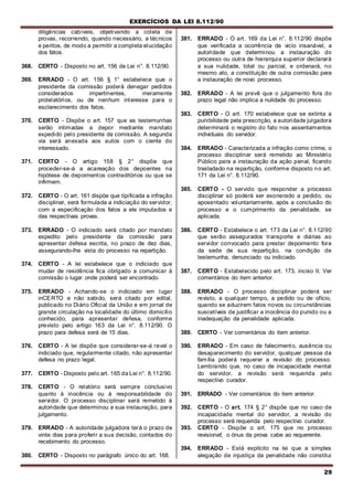 EXERCÍCIOS DA LEI 8.112/90
29
diligências cabíveis, objetivando a coleta de
provas, recorrendo, quando necessário, a técnicos
e peritos, de modo a permitir a completa elucidação
dos fatos.
368. CERTO - Disposto no art. 156 da Lei n°. 8.112/90.
369. ERRADO - O art. 156 § 1° estabelece que o
presidente da comissão poderá denegar pedidos
considerados impertinentes, meramente
protelatórios, ou de nenhum interesse para o
esclarecimento dos fatos.
370. CERTO - Dispõe o art. 157 que as testemunhas
serão intimadas a depor mediante mandato
expedido pelo presidente da comissão. A segunda
via será anexada aos autos com o ciente do
interessado.
371. CERTO - O artigo 158 § 2° dispõe que
proceder-se-á a acareação dos depoentes na
hipótese de depoimentos contraditórios ou que se
infirmem.
372. CERTO - O art. 161 dispõe que tipificada a infração
disciplinar, será formulada a indiciação do servidor,
com a especificação dos fatos a ele imputados e
das respectivas provas.
373. ERRADO - O indiciado será citado por mandato
expedito pelo presidente da comissão para
apresentar defesa escrita, no prazo de dez dias,
assegurando-lhe vista do processo na repartição.
374. CERTO - A lei estabelece que o indiciado que
mudar de residência fica obrigado a comunicar à
comissão o lugar onde poderá ser encontrado.
375. ERRADO - Achando-se o indiciado em lugar
inCERTO e não sabido, será citado por edital,
publicado no Diário Oficial da União e em jornal de
grande circulação na localidade do último domicílio
conhecido, para apresentar defesa, conforme
previsto pelo artigo 163 da Lei n°. 8.112/90. O
prazo para defesa será de 15 dias.
376. CERTO - A lei dispõe que considerar-se-á revel o
indiciado que, regularmente citado, não apresentar
defesa no prazo legal.
377. CERTO - Disposto pelo art. 165 da Lei n°. 8.112/90.
378. CERTO - O relatório será sempre conclusivo
quanto à inocência ou à responsabilidade do
servidor. O processo disciplinar será remetido à
autoridade que determinou a sua instauração, para
julgamento.
379. ERRADO - A autoridade julgadora terá o prazo de
vinte dias para proferir a sua decisão, contados do
recebimento do processo.
380. CERTO - Disposto no parágrafo único do art. 168.
381. ERRADO - O art. 169 da Lei n°. 8.112/90 dispõe
que verificada a ocorrência de vicio insanável, a
autoridade que determinou a instauração do
processo ou outra de hierarquia superior declarará
a sua nulidade, total ou parcial, e ordenará, no
mesmo ato, a constituição de outra comissão para
a instauração de novo processo.
382. ERRADO - A lei prevê que o julgamento fora do
prazo legal não implica a nulidade do processo.
383. CERTO - O art. 170 estabelece que se extinta a
punibilidade pela prescrição, a autoridade julgadora
determinará o registro do fato nos assentamentos
individuais do servidor.
384. ERRADO - Caracterizada a infração como crime, o
processo disciplinar será remetido ao Ministério
Público para a instauração da ação penal, ficando
trasladado na repartição, conforme disposto no art.
171 da Lei n°. 8.112/90.
385. CERTO - O servido que responder a processo
disciplinar só poderá ser exonerado a pedido, ou
aposentado voluntariamente, após a conclusão do
processo e o cumprimento da penalidade, se
aplicada.
386. CERTO - Estabelece o art. 173 da Lei n°. 8.112/90
que serão assegurados transporte e diárias ao
servidor convocado para prestar depoimento fora
da sede de sua repartição, na condição de
testemunha, denunciado ou indiciado.
387. CERTO - Estabelecido pelo art. 173, inciso II. Ver
comentários do item anterior.
388. ERRADO - O processo disciplinar poderá ser
revisto, a qualquer tempo, a pedido ou de ofício,
quando se aduzirem fatos novos ou circunstâncias
suscetíveis de justificar a inocência do punido ou a
inadequação da penalidade aplicada.
389. CERTO - Ver comentários do item anterior.
390. ERRADO - Em caso de falecimento, ausência ou
desaparecimento do servidor, qualquer pessoa da
família poderá requerer a revisão do processo.
Lembrando que, no caso de incapacidade mental
do servidor, a revisão será requerida pelo
respectivo curador.
391. ERRADO - Ver comentários do item anterior.
392. CERTO - O art. 174 § 2° dispõe que no caso de
incapacidade mental do servidor, a revisão do
processo será requerida pelo respectivo curador.
393. CERTO - Dispõe o art. 175 que no processo
revisionaf, o ónus da prova cabe ao requerente.
394. ERRADO - Está explícito na lei que a simples
alegação de injustiça da penalidade não constitui
 