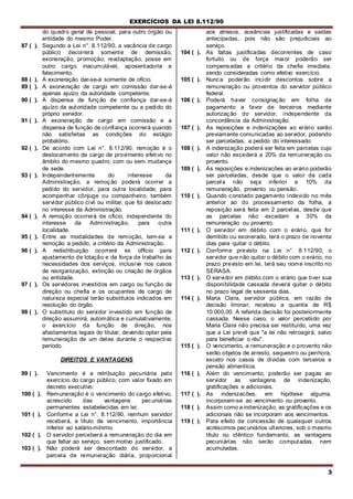 EXERCÍCIOS DA LEI 8.112/90
3
do quadro geral de pessoal, para outro órgão ou
entidade do mesmo Poder.
87 ( ). Segundo a Lei n°. 8.112/90, a vacância de cargo
público decorrerá somente de demissão,
exoneração, promoção, readaptação, posse em
outro cargo inacumulável, aposentadoria e
falecimento.
88 ( ). A exoneração dar-se-á somente de ofício.
89 ( ). A exoneração de cargo em comissão dar-se-á
apenas ajuízo da autoridade competente.
90 ( ). A dispensa de função de confiança dar-se-á
ajuízo da autoridade competente ou a pedido do
próprio servidor.
91 ( ). A exoneração de cargo em comissão e a
dispensa de função de confiança ocorrerá quando
não satisfeitas as condições do estágio
probatório.
92 ( ). De acordo com Lei n°. 8.112/90, remoção é o
deslocamento de cargo de provimento efetivo no
âmbito do mesmo quadro, com ou sem mudança
de sede.
93 ( ). Independentemente do interesse da
Administração, a remoção poderá ocorrer a
pedido do servidor, para outra localidade, para
acompanhar cônjuge ou companheiro, também
servidor público civil ou militar, que foi deslocado
no interesse da Administração.
94 ( ). A remoção ocorrerá de oficio, independente do
interesse da Administração, para outra
localidade.
95 ( ). Entre as modalidades de remoção, tem-se a
remoção a pedido, a critério da Administração.
96 ( ). A redistribuição ocorrerá ex officio para
ajustamento de lotação e da força de trabalho às
necessidades dos serviços, inclusive nos casos
de reorganização, extinção ou criação de órgãos
ou entidade.
97 ( ). Os servidores investidos em cargo ou função de
direção ou chefia e os ocupantes de cargo de
natureza especial terão substitutos indicados em
resolução do órgão.
98 ( ). O substituto do servidor investido em função de
direção assumirá, automática e cumulativamente,
o exercício da função de direção, nos
afastamentos legais do titular, devendo optar pela
remuneração de um deles durante o respectivo
período.
DIREITOS E VANTAGENS
99 ( ). Vencimento é a retribuição pecuniária pelo
exercício do cargo público, com valor fixado em
decreto executivo.
100 ( ). Remuneração é o vencimento do cargo efetivo,
acrescido das vantagens pecuniárias
permanentes estabelecidas em lei.
101 ( ). Conforme a Lei n°. 8.112/90, nenhum servidor
receberá, a título de vencimento, importância
inferior ao salário-mínimo.
102 ( ). O servidor perceberá a remuneração do dia em
que faltar ao serviço, sem motivo justificado.
103 ( ). Não poderá ser descontado do servidor, a
parcela de remuneração diária, proporcional
aos atrasos, ausências justificadas e saídas
antecipadas, pois não são prejudiciais ao
serviço.
104 ( ). As faltas justificadas decorrentes de caso
fortuito ou de força maior poderão ser
compensadas a critério da chefia imediata,
sendo consideradas como efetivo exercício.
105 ( ). Nunca poderão incidir descontos sobre a
remuneração ou proventos do servidor público
federal.
106 ( ). Poderá haver consignação em folha de
pagamento a favor de terceiros mediante
autorização do servidor, independente da
concordância da Administração.
107 ( ). As reposições e indenizações ao erário serão
previamente comunicadas ao servidor, podendo
ser parceladas, a pedido do interessado.
108 ( ). A indenização poderá ser feita em parcelas cujo
valor não excederá a 20% da remuneração ou
provento.
109 ( ). As reposições e indenizacões ao erário poderão
ser parceladas, desde que o valor de cada
parcela não seja inferior a 10% da
remuneração, provento ou pensão.
110 ( ). Quando constado pagamento indevido no mês
anterior ao do processamento da folha, a
reposição será feita em 2 parcelas, desde que
as parcelas não excedam a 30% da
remuneração ou provento.
111 ( ). O servidor em débito com o erário, que for
demitido ou exonerado, terá o prazo de noventa
dias para quitar o débito.
112 ( ). Conforme previsto na Lei n°. 8.112/90, o
servidor que não quitar o débito com o erário, no
prazo previsto em lei, terá seu nome inscrito no
SERASA.
113 ( ). O servidor em débito com o erário que tiver sua
disponibilidade cassada deverá quitar o débito
no prazo legal de sessenta dias.
114 ( ). Maria Clara, servidor pública, em razão de
decisão liminar, recebeu a quantia de R$
10.000,00. A referida decisão foi posteriormente
cassada. Nesse caso, o valor percebido por
Maria Clara não precisa ser restituído, uma vez
que a Lei prevê que "a lei não retroagirá, salvo
para beneficiar o réu".
115 ( ). O vencimento, a remuneração e o provento não
serão objetos de arresto, sequestro ou penhora,
exceto nos casos de dívidas com terceiros e
pensão alimentícia.
116 ( ). Além do vencimento, poderão ser pagas ao
servidor as vantagens de indenização,
gratificações e adicionais.
117 ( ). As indenizacões, em hipótese alguma,
incorporam-se ao vencimento ou provento.
118 ( ). Assim como a indenização, as gratificações e os
adicionais não se incorporam aos vencimentos.
119 ( ). Para efeito de concessão de quaisquer outros
acréscimos pecuniários ulteriores, sob o mesmo
título ou idêntico fundamento, as vantagens
pecuniárias não serão computadas, nem
acumuladas.
 