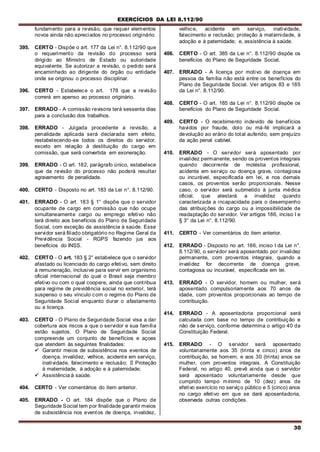 EXERCÍCIOS DA LEI 8.112/90
30
fundamento para a revisão, que requer elementos
novos ainda não apreciados no processo originário.
395. CERTO - Dispõe o art. 177 da Lei n°. 8.112/90 que
o requerimento da revisão do processo será
dirigido ao Ministro de Estado ou autoridade
equivalente. Se autorizar a revisão, o pedido será
encaminhado ao dirigente do órgão ou entidade
onde se originou o processo disciplinar.
396. CERTO - Estabelece o art. 178 que a revisão
correrá em apenso ao processo originário.
397. ERRADO - A comissão revisora terá sessenta dias
para a conclusão dos trabalhos.
398. ERRADO - Julgada procedente a revisão, a
penalidade aplicada será declarada sern efeito,
restabelecendo-se todos os direitos do servidor,
exceto em relação à destituição do cargo em
comissão, que será convertida em exoneração.
399. ERRADO - O art. 182, parágrafo único, estabelece
que da revisão do processo não poderá resultar
agravamento de penalidade.
400. CERTO - Disposto no art. 183 da Lei n°. 8.112/90.
401. ERRADO - O art. 183 § 1° dispõe que o servidor
ocupante de cargo em comissão que não ocupe
simultaneamente cargo ou emprego efetivo não
terá direito aos benefícios do Plano de Seguridade
Social, com exceção da assistência à saúde. Esse
servidor será filiado obrigatório no Regime Geral da
Previdência Social - RGPS fazendo jus aos
benefícios do INSS.
402. CERTO - O art. 183 § 2° estabelece que o servidor
afastado ou licenciado do cargo efetivo, sem direito
à remuneração, inclusive para servir em organismo
oficial internacional do qual o Brasil seja membro
efetivo ou com o qual coopere, ainda que contribua
para regime de previdência social no exterior, terá
suspenso o seu vínculo com o regime do Plano de
Seguridade Social enquanto durar o afastamento
ou a licença.
403. CERTO - O Plano de Seguridade Social visa a dar
cobertura aos riscos a que o servidor e sua família
estão sujeitos. O Plano de Seguridade Social
compreende um conjunto de benefícios e açoes
que atendem às seguintes finalidades:
 Garantir meios de subsistência nos eventos de
doença, invalidez, velhice, acidente em serviço,
inatividade, falecimento e reclusão; S Proteção
à maternidade, à adoção e à paternidade;
 Assistência à saúde.
404. CERTO - Ver comentários do item anterior.
405. ERRADO - O art. 184 dispõe que o Plano de
Seguridade Social tem por finalidade garantir meios
de subsistência nos eventos de doença, invalidez,
velhice, acidente em serviço, inatividade,
falecimento e reclusão; proteção à maternidade, à
adoção e à paternidade; e, assistência à saúde.
406. CERTO - O art. 385 da Lei n°. 8.112/90 dispõe os
benefícios do Plano de Seguridade Social.
407. ERRADO - A licença por motivo de doença em
pessoa da família não está entre os benefícios do
Plano de Seguridade Social. Ver artigos 83 e 185
da Lei n°. 8.112/90.
408. CERTO - O art. 185 da Lei n°. 8.112/90 dispõe os
benefícios do Plano de Seguridade Social.
409. CERTO - O recebimento indevido de benefícios
havidos por fraude, dolo ou má-fé implicará a
devolução ao erário do total auferido, sem prejuízo
da ação penal cabível.
410. ERRADO - O servidor será aposentado por
invalidez permanente, sendo os proventos integrais
quando decorrente de moléstia profissional,
acidente em serviço ou doença grave, contagiosa
ou incurável, especificada em lei, e nos demais
casos, os proventos serão proporcionais. Nesse
caso, o servidor será submetido à junta médica
oficial, que atestará a invalidez quando
caracterizada a incapacidade para o desempenho
das atribuições do cargo ou a impossibilidade de
readaptação do servidor. Ver artigos 186, inciso I e
§ 3° da Lei n°. 8.112/90.
411. CERTO - Ver comentários do item anterior.
412. ERRADO - Disposto no art. 186, inciso I da Lei n°.
8.112/90, o servidor será aposentado por invalidez
permanente, com proventos integrais, quando a
invalidez for decorrente de doença grave,
contagiosa ou incurável, especificada em lei.
413. ERRADO - O servidor, homem ou mulher, será
aposentado compulsoriamente aos 70 anos de
idade, com proventos proporcionais ao tempo de
contribuição.
414. ERRADO - A aposentadoria proporcional será
calculada com base no tempo de contribuição e
não de serviço, conforme determina o artigo 40 da
Constituição Federal.
415. ERRADO - O servidor será aposentado
voluntariamente aos 35 (trinta e cinco) anos de
contribuição, se homem, e aos 30 (trinta) anos se
mulher, com proventos integrais. A Constituição
Federal, no artigo 40, prevê ainda que o servidor
será aposentado voluntariamente desde que
cumprido tempo mínimo de 10 (dez) anos de
efetivo exercício no serviço público e 5 (cinco) anos
no cargo efetivo em que se dará aposentadoria,
observada outras condições.
 