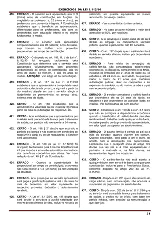 EXERCÍCIOS DA LEI 8.112/90
31
416. ERRADO - O servidor será aposentado aos 3 O
(trinta) anos de contribuição em funções de
magistério se professor, e, 25 (vinte e cinco), se
professora, com proventos integrais. A Constituição
estabelece que o beneficio de aposentadoria,
diferenciado para os professores, são para os
preenchidos com educação infantil e no ensino
fundamental e médio.
417. ERRADO - O servidor será aposentado
compulsoriamente aos 70 (setenta) anos de idade,
seja homem ou mulher, com proventos
proporcionais ao tempo de contribuição.
418. ERRADO - O disposto no art. 186, III, d da Lei n°.
8.112/90 foi revogado tacitamente pela
Constituição que determina que o servidor será
aposentado voluntariamente, com proventos
proporcionais ao tempo de contribuição, aos 65
anos de idade, se homem, e aos 60 anos se
mulher. ATENÇÃO! Ver artigo 40 da Constituição.
419. ERRADO - O art. 187 da Lei n°. 8.112/90
estabelece que a aposentadoria compulsória será
automática, declarada por ato, e vigorará a partir do
dia imediato àquele em que o servidor atingir a
idade-limite de permanência no serviço ativo;
setenta anos de idade.
420. CERTO - O art. 188 estabelece que a
aposentadoria voluntária ou por invalidez vigorará a
partir da data da publicação do respectivo ato.
421. CERTO - A lei estabelece que a aposentadoria por
invalidez será precedida de licença para tratamento
de saúde, por período não excedente a 24 meses.
422. CERTO - O art. 188 § 2° dispõe que expirado o
período de licença e não estando em condições de
reassumir o cargo ou de ser readaptado, o servidor
será aposentado,
423. ERRADO - O art. 189 da Lei n°. 8.112/90 foi
revogado tacitamente pela Emenda Constitucional
41 que impede a extensão automática aos inativos
dos benefícios concedidos aos ativos. Ver nova
redação do art. 40 § 8° da Constituição.
424. ERRADO - Quando a aposentadoria for
proporcional ao tempo de contribuição, o provento
não será inferior a 1/3 (um terço) da remuneração
da atividade.
425. ERRADO - A lei prevê que ao servidor aposentado
será paga a gratificação natalina, até o dia vinte do
mês de dezembro, em valor equivalente ao
respectivo provento, deduzido o adiantamento
recebido.
426. CERTO - A Lei n°. 8.112/90, art. 196 dispõe que
será devido à servidora o auxílio-natalidade por
motivo de nascimento de filho, inclusive no caso de
natimorto, em quantia equivalente ao menor
vencimento do serviço público.
427. ERRADO - Ver comentários do item anterior.
428. ERRADO - No caso de parto múltiplo o valor será
acrescido de 50%, por nascituro.
429. CERTO - A lei prevê que o auxílio-natal ida de será
devido ao cônjuge ou companheiro servidor
público, quando a parturiente não for servidora.
430. CERTO - O art. 197 dispõe que o salário-família é
devido ao servidor ativo ou inativo, por dependente
econômico.
431. ERRADO - Para efeito de percepção do
salário-família, são considerados dependentes
económicos: o cônjuge ou companheiro e os filhos,
inclusive os enteados até 21 anos de idade ou, se
estudante, até 24 anos ou, se inválido, de qualquer
idade; o menor de 21 anos que, mediante
autorização judicial, viver na companhia e às
expensas do servidor, ou do inativo; a mãe e o pai
sem economia própria.
432. ERRADO - O servidor perceberá o salário-família
por dependente até os 24 anos de idade, se
estudante e por dependente de qualquer idade, se
inválido. Ver comentários do item anterior.
433. CERTO - Estabelece o art. 198 da Lei n°. 8.112/90
que não se configura a dependência económica
quando o beneficiário do salário-família perceber
rendimento do trabalho ou de qualquer outra fonte,
inclusive pensão ou do provento da aposentadoria,
em valor igual ou superior ao salário-mínimo.
434. ERRADO - O salário-família é devido ao pai ou a
mãe do servidor, quando viverem em comum.
Quando separados, será pago a um e outro, de
acordo com a distribuição dos dependentes.
Lembrando que o parágrafo único do artigo 199
dispõe que ao pai e à mãe equiparam-se o
padrasto, a madrasta e, na falta destes, os
representantes legais dos incapazes.
435. CERTO - O salário-família não está sujeito a
qualquer tributo, nem servirá de base para qualquer
contribuição, inclusive para a Previdência Social,
conforme disposto no artigo 200 da Lei n°.
8.112/90.
436. ERRADO - Dispõe o art. 201 que o afastamento do
cargo efetivo, sem remuneração, não acarreta a
suspensão do pagamento do salário-família.
437. CERTO - Dispõe o art. 202 da Lei n°. 8.112/90 que
ao servidor será concedida licença para tratamento
de saúde, a pedido ou de ofício, com base em
perícia médica, sem prejuízo da remuneração a
que fizer jus.
 
