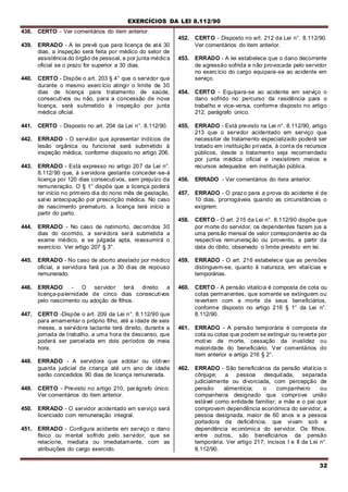 EXERCÍCIOS DA LEI 8.112/90
32
438. CERTO - Ver comentários do item anterior.
439. ERRADO - A lei prevê que para licença de até 30
dias, a inspeção será feita por médico do setor de
assistência do órgão de pessoal, e por junta médica
oficial se o prazo for superior a 30 dias.
440. CERTO - Dispõe o art. 203 § 4° que o servidor que
durante o mesmo exercício atingir o limite de 30
dias de licença para tratamento de saúde,
consecutivos ou não, para a concessão de nova
licença, será submetido à inspeção por junta
médica oficial.
441. CERTO - Disposto no art. 204 da Lei n°. 8.112/90.
442. ERRADO - O servidor que apresentar indícios de
lesão orgânica ou funcional será submetido à
inspeção médica, conforme disposto no artigo 206.
443. ERRADO - Está expresso no artigo 207 da Lei n°.
8.112/90 que, à servidora gestante conceder-se-á
licença por 120 dias consecutivos, sem prejuízo da
remuneração. O § 1° dispõe que a licença poderá
ter início no primeiro dia do nono mês de gestação,
salvo antecipação por prescrição médica. No caso
de nascimento prematuro, a licença terá início a
partir do parto.
444. ERRADO - No caso de natimorto, decorridos 30
dias do ocorrido, a servidora será submetida a
exame médico, e se julgada apta, reassumirá o
exercício. Ver artigo 207 § 3°.
445. ERRADO - No caso de aborto atestado por médico
oficial, a servidora fará jus a 30 dias de repouso
remunerado.
446. ERRADO - O servidor terá direito a
licença-paíernidade de cinco dias consecutivos
pelo nascimento ou adoção de filhos.
447. CERTO -Dispõe o art. 209 da Lei n°. 8.112/90 que
para amamentar o próprio filho, até a idade de seis
meses, a servidora lactante terá direito, durante a
jornada de trabalho, a uma hora de descanso, que
poderá ser parcelada em dois períodos de meia
hora.
448. ERRADO - A servidora que adotar ou obtiver
guarda judicial de criança até urn ano de idade
serão concedidos 90 dias de licença remunerada.
449. CERTO - Previsto no artigo 210, parágrafo único.
Ver comentários do item anterior.
450. ERRADO - O servidor acidentado em serviço será
licenciado com remuneração integral.
451. ERRADO - Configura acidente em serviço o dano
físico ou mental sofrido pelo servidor, que se
relacione, mediata ou imediatamente, com as
atribuições do cargo exercido.
452. CERTO - Disposto no art. 212 da Lei n°. 8.112/90.
Ver comentários do item anterior.
453. ERRADO - A lei estabelece que o dano decorrente
de agressão sofrida e não provocada pelo servidor
no exercício do cargo equipara-se ao acidente em
serviço.
454. CERTO - Equípara-se ao acidente em serviço o
dano sofrido no percurso da residência para o
trabalho e vice-versa, conforme disposto no artigo
212, parágrafo único.
455. ERRADO - Está previsto na Lei n°. 8.112/90, artigo
213 que o servidor acidentado em serviço que
necessitar de tratamento especializado poderá ser
tratado em instituição privada, à conta de recursos
públicos, desde o tratamento seja recomendado
por junta médica oficial e inexistirem meios e
recursos adequados em instituição pública.
456. ERRADO - Ver comentários do itera anterior.
457. ERRADO - O prazo para a prova do acidente é de
10 dias, prorrogáveis quando as circunstâncias o
exigirem.
458. CERTO - O arl. 215 da Lei n°. 8.112/90 dispõe que
por morte do servidor, os dependentes fazem jus a
uma pensão mensal de valor correspondente ao da
respectiva remuneração ou provento, a partir da
data do óbito, observado o limite previsto em lei.
459. ERRADO - O art. 216 estabelece que as pensões
distinguem-se, quanto à natureza, em vitalícias e
temporárias.
460. CERTO - A pensão vitalícia é composta de cota ou
cotas permanentes, que somente se extinguem ou
revertem com a morte de seus beneficiários,
conforme disposto no artigo 216 § 1° da Lei n°.
8.112/90.
461. ERRADO - A pensão temporária é composta de
cota ou cotas que podem se extinguir ou reverte por
motivo de morte, cessação da invalidez ou
maioridade do beneficiário. Ver comentários do
item anterior e artigo 216 § 2°.
462. ERRADO - São beneficiários da pensão vitalícia o
cônjuge; a pessoa desquitada, separada
judicialmente ou divorciada, com percepção de
pensão alimentícia; o companheiro ou
companheira designado que comprove união
estável como entidade familiar; a mãe e o pai que
comprovem dependência económica do servidor; a
pessoa designada, maior de 60 anos e a pessoa
portadora de deficiência, que vivam sob a
dependência económica do servidor. Os filhos,
entre outros, são beneficiários da pensão
temporária. Ver artigo 217, incisos I e II da Lei n°.
8.112/90.
 