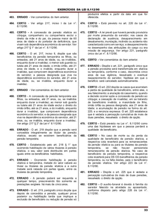 EXERCÍCIOS DA LEI 8.112/90
33
463. ERRADO - Ver comentários do item anterior.
464. CERTO - Ver artigo 217, inciso I da Lei n°.
8.112/90.
465. CERTO - A concessão da pensão vitalícia ao
cônjuge, companheiro ou companheira exclui o
direito da mãe e do pai, da pessoa maior de 60
anos de idade e do portador de deficiência, que
vivam sob dependência económica do servidor. Ver
artigo 217 § 1° da Lei n°. 8.112/90.
466. CERTO - O art. 217, inciso II, dispõe que são
beneficiários da pensão temporária os filhos, ou
enteados, até 21 anos de idade, ou, se inválidos,
enquanto durar a invalidez; o menor sob guarda ou
tutela até 21 anos de idade; o irmão órfão, até 21
anos de idade, e o inválido, enquanto durar a
invalidez, que comprovem dependência económica
do servidor; a pessoa designada que viva na
dependência económica do servidor, até 21 anos
de idade, ou, se inválida, enquanto durar a
invalidez.
467. ERRADO - Ver comentários do item anterior.
468. CERTO - A concessão da pensão temporária aos
filhos, ou enteados, até 21 anos, ou, se inválidos
enquanto durar a invalidez; ao menor sob guarda
ou tutela até 21 anos de idade exclui o direito do
irmão órfão, até os 21 anos, e do inválido, enquanto
durar a invalidez, que comprovem dependência
económica do servidor; e da pessoa designada que
viva na dependência económica do servidor, até 21
anos, ou, se inválida, enquanto durar a invalidez.
Ver artigo 217 § 2° da Lei n° 8.112/90.
469. ERRADO - O art. 218 dispõe que a pensão será
concedida integralmente ao titular da pensão
vitalícia, exceto se existirem beneficiários da
pensão temporária.
470. CERTO - Estabelecido pelo art. 218 § 1° que
ocorrendo habilitação de vários titulares à pensão
vitalícia, o seu valor será distribuído em partes
iguais entre os beneficiários habilitados.
471. ERRADO - Ocorrendo habilitação à pensão
vitalícia e temporária, metade do valor caberá ao
titular ou titulares da pensão vitalícia e a outra
metade será rateada em partes iguais, entre os
titulares da pensão temporária.
472. ERRADO - A pensão poderá ser requerida a
qualquer tempo, prescrevendo tão somente as
prestações exigíveis há mais de cinco anos.
473. ERRADO - O art. 219, parágrafo único dispõe que
depois de concedida a pensão, qualquer prova
posterior ou habilitação tardia que implique a
exclusão de beneficiário ou redução de pensão só
produzirá efeitos a partir da data em que for
oferecida.
474. CERTO - Está previsto no art. 220 da Lei n°.
8.112/90.
475. CERTO - A lei prevê que haverá pensão provisória
por morte presumida do servidor, nos casos de
declaração de ausência; desaparecimento em
desabamento, inundação, incêndio ou acidente não
caracterizado como em serviço; e desaparecimento
no desempenho das atribuições do cargo ou era
missão de segurança. Ver artigo 221, parágrafo
único da Lei n°. 8.112/90.
476. CERTO - Ver comentários do item anterior.
477. ERRADO - Dispõe o art. 221, parágrafo único que
a pensão provisória será transformada em vitalícia
ou temporária, conforme o caso, decorridos cinco
anos de sua vigência, ressalvado o eventual
reaparecimento do servidor, hipótese em que o
benefício será cancelado automaticamente.
478. CERTO - O art. 222 dispõe os casos que acarretam
a perda da qualidade de beneficiário, entre eles, o
seu falecimento; a anulação do casamento, quando
a decisão ocorrer após a concessão da pensão ao
cônjuge; a cessação de invalidez, em se tratando
de beneficiário inválido; a maioridade de filho,
irmão órfão ou pessoa designada, aos 21 anos de
idade; a acumulação de pensão na forma do art.
225; e a renúncia expressa. O art. 225 estabelece
que é vedada a percepção cumulativa de rnais de
duas pensões, ressalvado o direito de opção.
479. CERTO - Está previsto na Lei n°. 8.112/90 como
uma das hipóteses em que a pessoa perderá a
qualidade de beneficiário.
480. CERTO - No caso de morte ou da perda da
qualidade de beneficiário da pensão vitalícia, a
respectiva cota reverterá para os remanescentes
da pensão vitalícia ou para os titulares da pensão
temporária, se não houver pensionista
remanescente da pensão vitalícia. No caso de
beneficiário da pensão temporária, a respectiva
cota reverterá para OS CO-benefitiários da pensão
temporária, ou na falta destes, para o beneficiário
da pensão vitalícia. Ver artigo 223 da Lei n°.
8.112/90.
481. ERRADO - Dispõe o art. 225 que é vedada a
percepção cumulativa de mais de duas pensões,
ressalvado o direito de opção.
482. CERTO - O auxílio-funeral é devido à família do
servidor falecido na atividade ou aposentado,
conforme disposto pelo artigo 226 da Lei n°.
8.112/90.
 