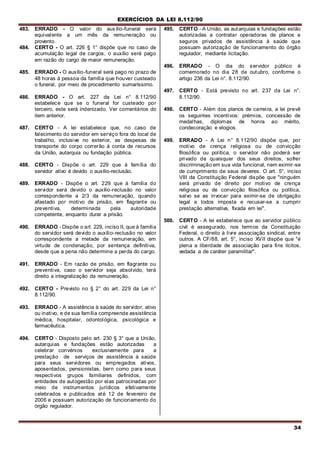 EXERCÍCIOS DA LEI 8.112/90
34
483. ERRADO - O valor do auxílio-funeral será
equivalente a um mês da remuneração ou
provento.
484. CERTO - O art. 226 § 1° dispõe que no caso de
acumulação legal de cargos, o auxílio será pago
em razão do cargo de maior remuneração.
485. ERRADO - O auxílio-funeral será pago no prazo de
48 horas à pessoa da família que houver custeado
o funeral, por meio de procedimento sumaríssimo.
486. ERRADO - O art. 227 da Lei n° 8.112/90
estabelece que se o funeral for custeado por
terceiro, este será indenizado. Ver comentários do
item anterior.
487. CERTO - A lei estabelece que, no caso de
falecimento do servidor em serviço fora do local de
trabalho, inclusive no exterior, as despesas de
transporte do corpo correrão à conta de recursos
da União, autarquia ou fundação pública.
488. CERTO - Dispõe o art. 229 que à família do
servidor ativo é devido o auxílio-reclusão.
489. ERRADO - Dispõe o art. 229 que à família do
servidor será devido o auxílio-reclusão no valor
correspondente a 2/3 da remuneração, quando
afastado por motivo de prisão, em flagrante ou
preventiva, determinada pela autoridade
competente, enquanto durar a prisão.
490. ERRADO - Dispõe o art. 229, inciso II, que à família
do servidor será devido o auxílio-reclusão no valor
correspondente a metade da remuneração, em
virtude de condenação, por sentença definitiva,
desde que a pena não determine a perda do cargo.
491. ERRADO - Em razão de prisão, em flagrante ou
preventiva, caso o servidor seja absolvido, terá
direito a integralização da remuneração.
492. CERTO - Previsto no § 2° do art. 229 da Lei n°
8.112/90.
493. ERRADO - A assistência à saúde do servidor, ativo
ou inativo, e de sua família compreende assistência
médica, hospitalar, odontológica, psicológica e
farmacêutica.
494. CERTO - Disposto pelo art. 230 § 3° que a União,
autarquias e fundações estão autorizadas a
celebrar convénios exclusivamente para a
prestação de serviços de assistência à saúde
para seus servidores ou empregados ativos,
aposentados, pensionistas, bern como para seus
respectivos grupos familiares definidos, com
entidades de autogestão por elas patrocinadas por
meio de instrumentos jurídicos efetivamente
celebrados e publicados até 12 de fevereiro de
2006 e possuam autorização de funcionamento do
órgão regulador.
495. CERTO - A União, as autarquias e fundações estão
autorizadas a contratar operadoras de planos e
seguros privados de assistência à saúde que
possuam autorização de funcionamento do órgão
regulador, mediante licitação.
496. ERRADO - O dia do servidor público é
comemorado no dia 28 de outubro, conforme o
artigo 236 da Lei n°. 8.112/90.
497. CERTO - Está previsto no art. 237 da Lei n°.
8.112/90.
498. CERTO - Além dos planos de carreira, a lei prevê
os seguintes incentivos: prémios, concessão de
medalhas, diplomas de honra ao mérito,
condecoração e elogios.
499. ERRADO - A Lei n° 8.112/90 dispõe que, por
motivo de crença religiosa ou de convicção
filosófica ou política, o servidor não poderá ser
privado de quaisquer dos seus direitos, sofrer
discriminação em sua vida funcional, nem eximir-se
de cumprimento de seus deveres. O art. 5°, inciso
VIII da Constituição Federal dispõe que "ninguém
será privado de direito por motivo de crença
religiosa ou de convicção filosófica ou política,
salvo se as invocar para eximir-se de obrigação
legal a todos imposta e recusar-se a cumprir
prestação alternativa, fixada em lei".
500. CERTO - A lei estabelece que ao servidor público
civil é assegurado, nos termos da Constituição
Federal, o direito à livre associação sindical, entre
outros. A CF/88, art. 5°, inciso XVII dispõe que "é
plena a liberdade de associação para fins lícitos,
vedada a de caráter paramilitar".
 