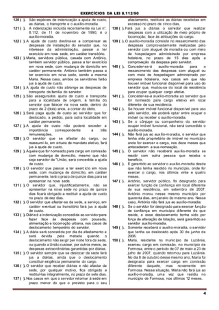 EXERCÍCIOS DA LEI 8.112/90
4
120 ( ). São espécies de indenização a ajuda de custo,
as diárias, o transporte e o auxílio-moradia.
121 ( ). A indenização incluída recentemente na Lei n°.
8.112, de 11 de novembro de 1990, é o
auxílio-moradia.
122 ( ). A ajuda de custo destina-se a compensar as
despesas de instalação do senador que, no
interesse da administração, passar a ter
exercício em nova sede, em caráter transitório.
123 ( ). Maria, servidora pública, casada com António,
também servidor público, passa a ter exercício
em nova sede, com mudança de domicilio em
caráter permanente. António também passa a
ter exercício em nova sede, sendo a mesma
Maria. Nesse caso, ambos os servidores farão
jus à ajuda de custo.
124 ( ). A ajuda de custo não abrange as despesas de
transporte da família do servidor.
125 ( ). São assegurados ajuda de custo e transporte
para a localidade de origem, à família do
servidor que falecer na nova sede, dentro do
prazo de 2 (dois) anos, a contar do óbito.
126 ( ). Será paga ajuda de custo ao servidor que for
deslocado, a pedido, para outra localidade em
caráter permanente.
127 ( ). A ajuda de custo não poderá exceder a
importância correspondente a três
remunerações.
128 ( ). O servidor que se afastar do cargo, ou
reassumi-lo, em virtude de mandato eletivo, fará
jus à ajuda de custo.
129 ( ). Àquele que for nomeado para cargo em comissão
com mudança de domicílio, mesmo que não
seja servidor da "União, será concedida a ajuda
de custo.
130 ( ). O servidor que passar a ter exerc ício em nova
sede, com mudança de domicílio, em caráter
permanente, terá o prazo de quinze dias para se
apresentar na nova sede.
131 ( ). O servidor que, injustificadamente, não se
apresentar na nova sede no prazo de quinze
dias ficará obrigado a restituir a ajuda de custo
no prazo de dez dias.
132 ( ). O servidor que afastar-se da sede, a serviço, em
caráter eventual ou transitório fará jus a ajuda
de custo.
133 ( ). Diária é a indenização concedida ao servidor para
fazer face às despesas com pousada,
alimentação e locomoção urbana, nos casos de
deslocamento temporário do servidor.
134 ( ). A diária será concedida por dia de afastamento e
será devida pela metade quando o
deslocamento não exigir per noite fora da sede,
ou quando a União custear, por outros meios, as
despesas extraordinárias garantidas por diárias.
135 ( ). O servidor sempre que se deslocar da sede fará
jus a diárias, ainda que o deslocamento
constituir exigência permanente do cargo.
136 ( ). O servidor que receber diárias e não afastar da
sede, por qualquer motivo, fica obrigado a
restituí-las integralmente, no prazo de sete dias.
137 ( ). Nos casos em que o servidor retornar à sede em
prazo menor do que o previsto para o seu
afastamento, restituirá as diárias recebidas em
excesso no prazo de cinco dias,
138 ( ). Fará jus a diárias o servidor que realizar
despesas com a utilização de meio próprio de
locomoção, face às atribuições do cargo.
139 ( ). O auxílio-moradia consiste no ressarcimento das
despesas comprovadamente realizadas pelo
servidor com aluguel de moradia ou com meio
de hospedagem administrado por empresa
hoteleira, no prazo de 15 dias após a
comprovação da despesa pelo servidor.
140 ( ). Conceder-se-á auxilio-moradia para o
ressarcimento das despesas com aluguel ou
com meio de hospedagem administrado por
empresa hoteleira, nos casos em que não
houver imóvel funcional disponível para uso do
servidor que, mudou-se do local de residência
para ocupar qualquer cargo efetivo.
141 ( ). Conceder-se-á auxílio-moradia ao servidor que
for nomeado para cargo efetivo em local
diferente de sua residência.
142 ( ). Se houver imóvel funcional disponível para uso
pelo servidor, ele poderá optar entre ocupar o
imóvel ou receber o auxílio-moradia.
143 ( ). Se o cônjuge ou companheiro do servidor
ocupar imóvel funcional, não será concedido o
auxílio-moradia.
144 ( ). Não fará jus ao auxílio-moradia, o servidor que
tenha sido proprietário de imóvel no município
onde for exercer o cargo, nos doze meses que
antecederem a sua nomeação.
145 ( ). O servidor não receberá auxílio-moradia se
residir com outra pessoa que receba o
benefício.
146 ( ). É garantido ao servidor o auxílio-moradia desde
que não tenha residido no município, onde for
exercer o cargo, nos últimos vinte e quatro
meses.
147 ( ). António, servidor público, foi designado para
exercer função de confiança em local diferente
de sua residência, em setembro de 2007.
António morou nesse mesmo município por
quarenta dias, em janeiro do mesmo ano. Nesse
caso, António não fará jus ao auxílio-moradia.
148 ( ). Se o servidor for designado para exercer função
de confiança em município diferente do que
reside, e esse deslocamento tenha sido por
força de alteração de lotação, será garantido ao
servidor auxílio-moradia.
149 ( ). Somente receberá o auxílio-moradia, o servidor
que tenha se deslocado após 30 de junho de
2006.
150 ( ). Maria, residente no município de Luziânia,
exerceu cargo em comissão, no município de
Formosa, entre o período de 07 de maio a 23 de
julho de 2007, quando retornou para Luziânia.
No dia 8 de outubro desse mesmo ano, Maria foi
designada para exercer cargo em comissão
diferente daquele, mas novamente em
Formosa. Nessa situação, Maria não fará jus ao
auxílio-moradia, uma vez que residiu no
município de Formosa, nos últimos 12 meses.
 