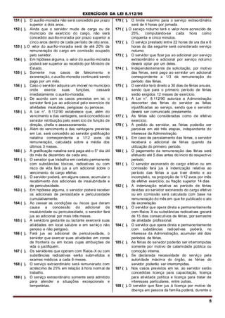 EXERCÍCIOS DA LEI 8.112/90
5
151 ( ). O auxílio-moradia não será concedido por prazo
superior a dois anos.
152 ( ). Ainda que o servidor mude de cargo ou de
município de exercício do cargo, não será
concedido auxílio-moradia por prazo superior a
cinco anos dentro de cada período de oito anos.
153 ( ). O valor do auxílio-moradia será de até 20% da
remuneração do cargo em comissão ocupado
pelo servidor.
154 ( ). Em hipótese alguma, o valor do auxílio-moradia
poderá ser superior ao recebido por Ministro de
Estado.
155 ( ). Somente nos casos de falecimento e
exoneração, o auxílio-moradia continuará sendo
pago por um mês.
156 ( ). Caso o servidor adquira um imóvel no município
onde exerce suas funções, cessará
imediatamente o auxílio-moradia.
157 ( ). De acordo com os casos previstos em lei, o
servidor fará jus ao adicional pelo exercício de
atividades insalubres, perigosas ou penosas.
158 ( ). A Lei n°. 8.112/90 estabelece que, além do
vencimento e das vantagens, será concedido ao
servidor retribuição pelo exercício de função de
direção, chefia e assessoramento.
159 ( ). Além do vencimento e das vantagens previstas
em Lei, será concedido ao servidor gratificação
natalina correspondente a 1/12 avos da
remuneração, calculada sobre a média dos
últimos 3 meses.
160 ( ). A gratificação natalina será paga até o 5° dia útil
do mês de dezembro de cada ano.
161 ( ). O servidor que trabalha em contato permanente
com substâncias tóxicas, radioativas ou com
risco de vida fará jus a um adicional sobre o
vencimento do cargo efetivo.
162 ( ). O servidor poderá, em alguns casos, acumular o
recebimento dos adicionais de insalubridade e
de periculosidade.
163 ( ). Em hipótese alguma, o servidor poderá receber
os adicionais de penosidade e periculosidade
cumulativamente.
164 ( ). Ao cessar as condições ou riscos que deram
causa a concessão do adicional de
insalubridade ou periculosidade, o servidor fará
jus ao adicional por mais três meses.
165 ( ). A servidora gestante ou lactante exercerá suas
atividades em local salubre e em serviço não
penoso e não perigoso.
166 ( ). Fará jus ao adicional de periculosidade, o
servidor que exercer suas atividades em zonas
de fronteira ou em locais cujas atribuições de
vida o justifiquem.
167 ( ). Os servidores que operam com Raios-X ou com
substâncias radioativas serão submetidos a
exames médicos a cada 6 meses.
168 ( ). O serviço extraordinário será remunerado com
acréscimo de 25% em relação à hora normal de
trabalho.
169 ( ). O serviço extraordinário somente será admitido
para atender a situações excepcionais e
temporárias.
170 ( ). O limite máximo para o serviço extraordinário
será de 4 horas por jornada.
171 ( ). O serviço noturno terá o valor-hora acrescido de
25%, computando-se cada hora como
cinquenta e cinco minutos.
172 ( ). O serviço prestado entre 22 horas de ura dia e 6
horas do dia seguinte será considerado serviço
noturno.
173 ( ). O servidor que fizer jus ao adicional por serviço
extraordinário e adicional por serviço noturno
deverá optar por um deles.
174 ( ). Independentemente de solicitação, por motivo
das férias, será pago ao servidor um adicional
correspondente a 1/3 da remuneração do
período das férias.
175 ( ). O servidor terá direito a 30 dias de férias anuais,
sendo que para o primeiro período de férias
serão exigidos 12 meses de exercício.
176 ( ). A Lei n°. 8.112/90 autoriza a Administração
descontar das férias do servidor as faltas
injustificadas ao serviço, sendo que o servidor
deverá ser comunicado previamente.
177 ( ). As férias são consideradas como de efetivo
exercício.
178 ( ). A pedido do servidor, as férias poderão ser
parcelas em até três etapas, independente do
interesse da Administração.
179 ( ). Em caso de parcelamento das férias, o servidor
receberá o adicional de férias quando da
utilização do primeiro período.
180 ( ). O pagamento da remuneração das férias será
efetuado até 5 dias antes do inicio do respectivo
período.
181 ( ). O servidor exonerado do cargo efetivo ou em
comissão fará jus à indenização relativa ao
período das férias a que tiver direito e ao
incompleto, na proporção de 1/12 avos por mês
de efetivo exercício, ou fração superior 14 dias.
182 ( ). A indenização relativa ao período de férias
devidas ao servidor exonerado do cargo efetivo
ou em comissão será calculada com base na
remuneração do mês em que for publicado o ato
de exoneração.
183 ( ). O servidor que opera direta e permanentemente
com Raios X ou substâncias radioativas gozará
de 15 dias consecutivos de férias, por semestre
de atividade profissional.
184 ( ). O servidor que opera direta e permanentemente
com substâncias radioativas poderá, no
interesse da Administração, acumular até dois
períodos de férias.
185 ( ). As férias do servidor poderão ser interrompidas
somente por motivo de calamidade pública ou
comoção interna.
186 ( ). Se declarada necessidade do serviço pela
autoridade máxima do órgão, as férias do
servidor poderão ser interrompidas.
187 ( ). Nos casos previstos em lei, ao servidor serão
concedidas licença para capacitação, licença
para atividade política e licença para tratar de
interesses particulares, entre outras.
188 ( ). O servidor que fizer jus à licença por motivo de
doença em pessoa da família poderá, durante o
 