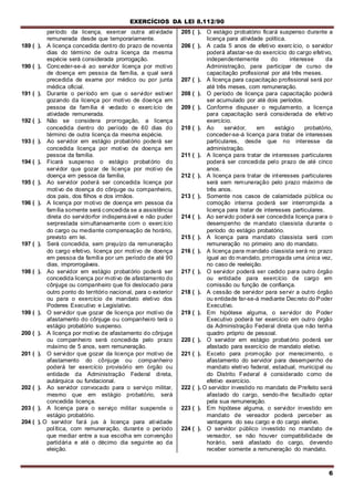 EXERCÍCIOS DA LEI 8.112/90
6
período da licença, exercer outra atividade
remunerada desde que temporariamente.
189 ( ). A licença concedida dentro do prazo de noventa
dias do término de outra licença da mesma
espécie será considerada prorrogação.
190 ( ). Conceder-se-á ao servidor licença por motivo
de doença em pessoa da família, a qual será
precedida de exame por médico ou por junta
médica oficial.
191 ( ). Durante o período em que o servidor estiver
gozando da licença por motivo de doença em
pessoa da família é vedado o exercício de
atividade remunerada.
192 ( ). Não se considera prorrogação, a licença
concedida dentro do período de 60 dias do
término de outra licença da mesma espécie.
193 ( ). Ao servidor em estágio probatório poderá ser
concedida licença por motivo de doença em
pessoa da família.
194 ( ). Ficará suspenso o estágio probatório do
servidor que gozar de licença por motivo de
doença em pessoa da família.
195 ( ). Ao servidor poderá ser concedida licença por
motivo de doença do cônjuge ou companheiro,
dos pais, dos filhos e dos irmãos.
196 ( ). A licença por motivo de doença em pessoa da
família somente será concedida se a assistência
direta do servidorfor indispensável e não puder
serprestada simultaneamente corn o exercício
do cargo ou mediante compensação de horário,
previsto ern lei.
197 ( ). Será concedida, sem prejuízo da remuneração
do cargo efetivo, licença por motivo de doença
em pessoa da família por um período de até 90
dias, improrrogáveis.
198 ( ). Ao servidor em estágio probatório poderá ser
concedida licença por motivo de afastamento do
cônjuge ou companheiro que foi deslocado para
outro ponto do território nacional, para o exterior
ou para o exercício de mandato eletivo dos
Poderes Executivo e Legislativo.
199 ( ). O servidor que gozar de licença por motivo de
afastamento do cônjuge ou companheiro terá o
estágio probatório suspenso.
200 ( ). A licença por motivo de afastamento do cônjuge
ou companheiro será concedida pelo prazo
máximo de 5 anos, sem remuneração.
201 ( ). O servidor que gozar da licença por motivo de
afastamento do cônjuge ou companheiro
poderá ter exercício provisório em órgão ou
entidade da Administração Federal direta,
autárquica ou fundacional.
202 ( ). Ao servidor convocado para o serviço militar,
mesmo que em estágio probatório, será
concedida licença.
203 ( ). A licença para o serviço militar suspende o
estágio probatório.
204 ( ). O servidor fará jus à licença para atividade
política, com remuneração, durante o período
que mediar entre a sua escolha em convenção
partidária e até o décimo dia seguinte ao da
eleição.
205 ( ). O estágio probatório ficará suspenso durante a
licença para atividade política.
206 ( ). A cada 5 anos de efetivo exercício, o servidor
poderá afastar-se do exercício do cargo efetivo,
independentemente do interesse da
Administração, para participar de curso de
capacitação profissional por até três meses.
207 ( ). A licença para capacitaçào profissional será por
até três meses, com remuneração.
208 ( ). O período de licença para capacitação poderá
ser acumulado por até dois períodos.
209 ( ). Conforme dispuser o regulamento, a licença
para capacitação será considerada de efetivo
exercício.
210 ( ). Ao servidor, em estágio probatório,
conceder-se-á licença para tratar de interesses
particulares, desde que no interesse da
administração.
211 ( ). A licença para tratar de interesses particulares
poderá ser concedida pelo prazo de até cinco
anos.
212 ( ). A licença para tratar de interesses particulares
será sem remuneração pelo prazo máximo de
três anos.
213 ( ). Somente nos casos de calamidade pública ou
comoção interna poderá ser interrompida a
licença para tratar de interesses particulares.
214 ( ). Ao servido poderá ser concedida licença para o
desempenho de mandato classista durante o
período do estágio probatório.
215 ( ). A licença para mandato classista será com
remuneração no primeiro ano do mandato.
216 ( ). A licença para mandato classista será no prazo
igual ao do mandato, prorrogada uma única vez,
no caso de reeleição.
217 ( ). O servidor poderá ser cedido para outro órgão
ou entidade para exercício de cargo em
comissão ou função de confiança.
218 ( ). A cessão de servidor para servir a outro órgão
ou entidade far-se-á mediante Decreto do Poder
Executivo.
219 ( ). Em hipótese alguma, o servidor do Poder
Executivo poderá ter exercício em outro órgão
da Administração Federal direta que não tenha
quadro próprio de pessoal.
220 ( ). O servidor em estágio probatório poderá ser
afastado para exercício de mandato eletivo.
221 ( ). Exceto para promoção por merecimento, o
afastamento do servidor para desempenho de
mandato eletivo federal, estadual, municipal ou
do Distrito Federal é considerado como de
efetivo exercício.
222 ( ). O servidor investido no mandato de Prefeito será
afastado do cargo, sendo-lhe facultado optar
pela sua remuneração.
223 ( ). Em hipótese alguma, o servidor investido em
mandato de vereador poderá perceber as
vantagens do seu cargo e do cargo eletivo.
224 ( ). O servidor público investido no mandato de
vereador, se não houver compatibilidade de
horário, será afastado do cargo, devendo
receber somente a remuneração do mandato.
 