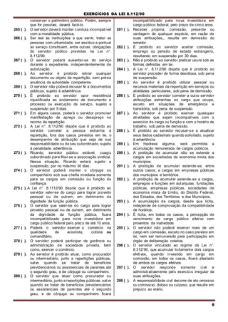 EXERCÍCIOS DA LEI 8.112/90
8
conservar o patrimônio público. Porém, sempre
que for possível, deverá fazê-lo.
265 ( ). O servidor deverá manter conduta incompatível
com a moralidade pública.
266 ( ). Ser leal às instituições a que servir, tratar as
pessoas com urbanidade, ser assíduo e pontual
ao serviço constituem, entre outras, obrigações
do servidor público previstas na Lei n°.
8.112/90.
267 ( ). O servidor poderá ausentar-se do serviço
durante o expediente, independentemente de
autorização.
268 ( ). Ao servidor é proibido retirar qualquer
documento ou objeto da repartição, sem prévia
anuência da autoridade competente.
269 ( ). O servidor não poderá recusar fé a documentos
públicos, sujeito à advertência.
270 ( ). É proibido ao servidor opor resistência
injustificada ao andamento de documento e
processo ou execução de serviço, sujeito a
suspensão por 5 dias.
271 ( ). Em alguns casos, poderá o servidor promover
manifestação de apreço ou desapreço no
recinto da repartição.
272 ( ). A Lei n°. 8.112/90 dispõe que é proibido ao
servidor cometer a pessoa estranha à
repartição, fora dos casos previstos em lei, o
desempenho de atribuição que seja de sua
responsabilidade ou de seu subordinado, sujeito
à penalidade advertência.
273 ( ). Ricardo, servidor público estável, coagiu
subordinado para filiar-se a associação sindical.
Nessa situação, Ricardo estará sujeito a
suspensão, por no máximo 30 dias.
274 ( ). O servidor poderá manter o cônjuge ou
companheiro sob sua chefia imediata somente
para os cargos em comissão ou função de
confiança.
275 ( ). A Lei n°. 8.1112/90 dispõe que é proibido ao
servidor valer-se do cargo para lograr proveito
pessoal ou de outrem, em detrimento da
dignidade da função pública.
276 ( ). O servidor que valer-se do cargo para lograr
proveito pessoal ou de oulrem, em detrimento
da dignidade da função pública, ficará
incompatibilizado para nova investidura em
cargo público federal pelo prazo de até 10 anos.
277 ( ). Poderá o servidor exercer o comércio na
qualidade de acionista, cotista ou
comanditário.
278 ( ). O servidor poderá participar de gerência ou
administração de sociedade privada, bem
como, exercer o comércio.
279 ( ). Ao servidor é proibido atuar, como procurador
ou intermediário, junto a repartições públicas,
salvo quando se tratar de benefícios
previdenciários ou assistenciais de parentes até
o segundo grau, e de cônjuge ou companheiro.
280 ( ). O servidor que atuar como procurador ou
intermediário, junto a repartições públicas, salvo
quando se tratar de benefícios previdenciários
ou assistenciais de parentes até o segundo
grau, e de cônjuge ou companheiro ficará
incompatibilizado para nova investidura em
cargo público federal, pelo prazo de cinco anos.
281 ( ). Receber propina, comissão, presente ou
vantagem de qualquer espécie, em razão de
suas atribuições,, resulta em demissão do
servidor.
282 ( ). É proibido ao servidor aceitar comissão,
emprego ou pensão de estado estrangeiro,
resultando em suspensão por 30 dias.
283 ( ). Não é proibido ao servidor praticar usura sob as
formas definidas em lei.
284 ( ). A Lei n°. 8.112/90 dispõe que é proibido ao
servidor proceder de forma desidiosa, sob pena
de suspensão.
285 ( ). Ao servidor é proibido utilizar pessoal ou
recursos materiais da repartição em serviços ou
atividades particulares, sob pena de demissão.
286 ( ). E proibido ao servidor cometer a outro servidor
atribuições estranhas ao cargo que ocupa,
exceto em situações de emergência e
transitória, sob pena de suspensão.
287 ( ). Ao servidor é proibido exercer quaisquer
atividades que sejam incompatíveis com o
exercício do cargo ou função e com o horário de
trabalho, sob pena de demissão.
288 ( ). É proibido ao servidor recusar-se a atualizar
seus dados cadastrais quando solicitado. sujeito
à advertência.
289 ( ). Em hipótese alguma, será permitida a
acumulação remunerada de cargos públicos.
290 ( ). A proibição de acumular não se estende a
cargos em sociedades de economia mista dos
municípios.
291 ( ). A proibição de acumular estende-se, entre
outros casos, a cargos em empresas públicas
dos municípios e territórios.
292 ( ). A proibição de acumular estende-se a cargos,
empregos e funções em autarquias, fundações
públicas, empresas públicas, sociedades de
economia mista da União, do Distrito Federal,
dos Estados, dos Territórios e dos Municípios.
293 ( ). A acumulação de cargos, desde que lícita,
independe de comprovação da compatibilidade
de horários.
294 ( ). É lícita, em todos os casos, a percepção de
vencimento de cargo público efetivo com
proventos da inatividade.
295 ( ). O servidor não poderá exercer mais de um
cargo em comissão, exceto no caso previsto em
lei, nem ser remunerado pela participação em
órgão de deliberação coletiva.
296 ( ). O servidor vinculado ao regime da Lei n°.
8.312/90, que acumular licitamente dois cargos
efetivos, quando investido em cargo em
comissão, em todos os casos, ficará afastado
de ambos os cargos efetivos.
297 ( ). O servidor responde somente civil e
administrativamente pelo exercício irregular de
suas atribuições.
298 ( ). A responsabilidade civil decorre de ato omissivo
ou comissivo, doloso ou culposo, que resulte em
prejuízo ao erário.
 