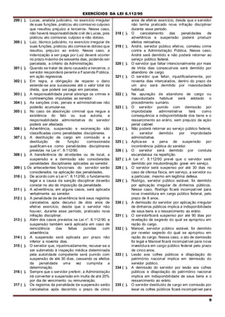 EXERCÍCIOS DA LEI 8.112/90
9
299 ( ). Lucas, analista judiciário, no exercício irregular
de suas funções, praticou ato comissivo culposo
que resultou prejuízo a terceiros. Nesse caso,
não haverá responsabilidade civil de Lucas, pois
praticou ato comissivo culposo e não doloso.
300 ( ). Luiz, técnico judiciário, no exercício irregular de
suas funções, praticou ato comissivo doloso que
resultou prejuízo ao erário. Nesse caso, a
indenização a ser paga por Luiz deverá ocorrer
no prazo máximo de sessenta dias, podendo ser
parcelada, a critério da Administração.
301 ( ). Quando se tratar de dano causado a terceiros, o
servidor responderá perante a Fazenda Pública,
em ação regressiva.
302 ( ). Em regra, a obrigação de reparar o dano
estende-se aos sucessores até o valor total da
dívida, que poderá ser paga em parcelas.
303 ( ). A responsabilidade penal abrange os crimes e
contravenções imputadas ao servidor.
304 ( ). As sanções civis, penais e administrativas não
poderão acumular-se.
305 ( ). No caso de absolvição criminal que negue a
existência do fato ou sua autoria, a
responsabilidade administrativa do servidor
poderá ser afastada.
306 ( ). Advertência, suspensão e exoneração são
classificadas como penalidades disciplinares.
307 ( ). A destituição de cargo em comissão e a
destituição de função comissionada
qualificam-se como penalidades disciplinares
previstas na Lei n°. 8.112/90.
308 ( ). A transferência de atividades ou de local, a
suspensão e a demissão são consideradas
penalidades disciplinares aplicadas ao servidor.
309 ( ). Os antecedentes funcionais do servidor serão
considerados na aplicação das penalidades.
310 ( ). De acordo com a Lei n°. 8.112/90, o fundamento
legal e a causa da sanção disciplinar deverão
constar no ato de imposição da penalidade.
311 ( ). A advertência, em alguns casos, será aplicada
verbalmente ao servidor.
312 ( ). A penalidade de advertência terá seus registros
cancelados após decurso de dois anos de
efetivo exercício, desde que o servidor não
houver, durante esse período, praticado nova
infração disciplinar.
313 ( ). Além dos casos previstos na Lei n°. 8.112/90, a
suspensão também será aplicada em caso de
reincidência das faltas punidas com
advertência.
314 ( ). A suspensão será aplicada por prazo não
inferior a noventa dias.
315 ( ). O servidor que, injustincadamente, recusar-se a
ser submetido à inspeção médica determinada
pela autoridade competente será punido com
suspensão de até 30 dias, cessando os efeitos
da penalidade uma vez cumprida a
determinação.
316 ( ). Sempre que o servidor preferir, a Administração
irá converter a suspensão em multa de até 20%
por dia de vencimento ou remuneração.
317 ( ). Os registros da penalidade de suspensão serão
cancelados após decorrido o prazo de cinco
anos de efetivo exercício, desde que o servidor
não tenha praticado nova infração disciplinar
durante esse período.
318 ( ). O cancelamento das penalidades de
advertência e suspensão poderá produzir
efeitos retroativos.
319 ( ). André, servidor público efetivo, cometeu crime
contra a Administração Pública. Nesse caso,
André será demitido e não poderá retornar ao
serviço público federal.
320 ( ). O servidor que faltar intencionalmente por mais
de trinta dias consecutivos será demitido por
abandono de cargo.
321 ( ). O servidor que faltar, injustificadamente, por
noventa dias intercalados, dentro do prazo de
um ano será demitido por inassiduidade
habitual.
322 ( ). Na apuração de abandono de cargo ou
inassiduidade habitual será adotado o
procedimento sumário.
323 ( ). O servidor punido com demissão por
improbidade administrativa terá como
consequência a indisponibilidade dos bens e o
ressarcimento ao erário, sem prejuízo da açào
penal cabível.
324 ( ). Não poderá retornar ao serviço público federal,
o servidor demitido por improbidade
administrativa.
325 ( ). Aplica-se a pena de suspensão por
incontinência pública do servidor.
326 ( ). O servidor será demitido por conduta
escandalosa na repartição.
327 ( ). A Lei n°. 8.112/90 prevê que o servidor será
demitido por insubordinação grave em serviço.
328 ( ). O servidor será suspenso por até 30 dias no
caso de ofensa física, em serviço, a servidor ou
a particular, mesmo em legítima defesa.
329 ( ). Rodrigo, servidor público estável, foi demitido
por aplicação irregular de dinheiros públicos.
Nesse caso, Rodrigo ficará incompatível para
nova investidura em cargo público federal, pelo
prazo de 8 anos.
330 ( ). A demissão do servidor por aplicação irregular
de dinheiros públicos implica a indisponíbilidade
de seus bens e o ressarcimento ao erário.
331 ( ). O servidorficará suspenso por até 90 dias por
revelação de segredo do qual se apropriou em
razão do cargo.
332 ( ). Manoel, servidor público estável, foi demitido
por revelar segredo do qual se apropriou em
razão do cargo. Nesse caso, o ato de demissão
foi legal e Manoel ficará incompatível para nova
investidura em cargo público federal pelo prazo
de cinco anos.
333 ( ). Lesão aos cofres públicos e dilapidação do
património nacional implica em demissão do
servidor público.
334 ( ). A demissão do servidor por lesão aos cofres
públicos e dilapidação do património nacional
implica em índisponibilidade de seus bens e o
ressarcimento ao erário.
335 ( ). O servidor destituído de cargo em comissão por
lesar os cofres públicos ficará incompatível para
 