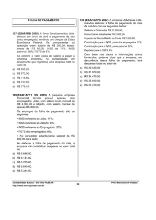 FOLHA DE PAGAMENTO                                            129 (ESAF/AFPS 2002) A empresa Arbóresse Ltda.
                                                                                  mandou elaborar a folha de pagamento do mês
-----------------------------------------------------------------------
                                                                                  de outubro com os seguintes dados:
                                                                                  Salários e Ordenados R$ 21.000,00;
127 (ESAF/IRB 2006) A firma Serviciamentos Ltda.                                  Horas Extras trabalhadas R$ 2.000,00;
   efetuou em cinco de abril o pagamento de seu
                                                                                  Imposto de Renda Retido na Fonte R$ 2.500,00;
   único empregado, emitindo um cheque da Caixa
   Econômica Federal. Os componentes da                                           Contribuição para o INSS, parte dos empregados 11%;
   operação eram: salário de R$ 500,00; horas-                                    Contribuição para o INSS, parte patronal 20%;
   extras de R$ 60,00; INSS de 11%; INSS
                                                                                  Depósito para o FGTS 8%.
   patronal: 20%; FGTS de 8%.
                                                                                  Com base nos dados e informações acima
     Ao conferir o valor exato do salário a pagar a
                                                                                  fornecidos, pode-se dizer que a empresa, em
     empresa encontrou na contabilidade um
                                                                                  decorrência dessa folha de pagamento, terá
     lançamento que registrara uma despesa total no
                                                                                  despesas totais no valor de
     valor de
                                                                               a) R$ 29.440,00
a) R$ 655,20.
                                                                               b) R$ 31.970,00
b) R$ 672,00.
                                                                               c) R$ 34.470,00
c) R$ 716,80.
                                                                               d) R$ 26.910,00
d) R$ 733,60.
                                                                               e) R$ 24.410,00
e) R$ 778,40.


128 (ESAF/AFTE RN 2005) A pequena empresa
    Comercial   Arruda    possui   apenas    dois
    empregados: João, com salário bruto mensal de
    R$ 4.000,00 e Alberto, com salário mensal de
    apenas R$ 800,00.
     Os encargos da folha de pagamento são os
     seguintes:
     • INSS referente ao João: 11%;
     • INSS referente ao Alberto: 8%;
     • INSS referente ao Empregador: 20%;
     • FGTS dos empregados: 8%;
     • Foi concedido adiantamento salarial de R$
     800,00 para João.
     Ao elaborar a folha de pagamento do mês, a
     empresa vai contabilizar despesas no valor total
     de
a) R$ 6.648,00.
b) R$ 6.144,00.
c) R$ 5.760,00.
d) R$ 5.640,00.
e) R$ 5.344,00.



Contabilidade Básica – EU VOU PASSAR                                                                      Prof. Marcondes Fortaleza
http://www.euvoupassar.com.br
                                                                          58
 