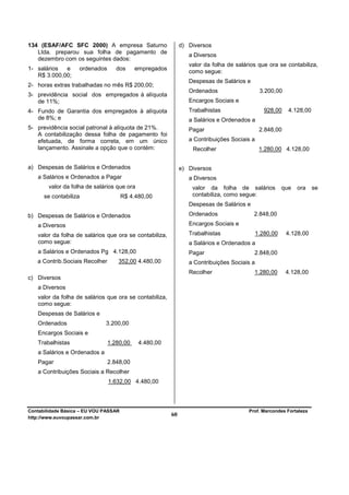 134 (ESAF/AFC SFC 2000) A empresa Saturno                    d) Diversos
   Ltda. preparou sua folha de pagamento de
                                                                a Diversos
   dezembro com os seguintes dados:
                                                                valor da folha de salários que ora se contabiliza,
1- salários  e      ordenados      dos     empregados
                                                                como segue:
   R$ 3.000,00;
                                                                Despesas de Salários e
2- horas extras trabalhadas no mês R$ 200,00;
                                                                Ordenados                    3.200,00
3- previdência social dos empregados à alíquota
   de 11%;                                                      Encargos Sociais e
4- Fundo de Garantia dos empregados à alíquota                  Trabalhistas                   928,00    4.128,00
   de 8%; e                                                     a Salários e Ordenados a
5- previdência social patronal à alíquota de 21%.               Pagar                        2.848,00
   A contabilização dessa folha de pagamento foi
   efetuada, de forma correta, em um único                      a Contribuições Sociais a
   lançamento. Assinale a opção que o contém:                    Recolher                    1.280,00 4.128,00


a) Despesas de Salários e Ordenados                          e) Diversos
   a Salários e Ordenados a Pagar                               a Diversos
        valor da folha de salários que ora                       valor da folha de salários            que   ora    se
      se contabiliza                   R$ 4.480,00               contabiliza, como segue:
                                                                Despesas de Salários e
b) Despesas de Salários e Ordenados                             Ordenados                2.848,00
   a Diversos                                                   Encargos Sociais e
   valor da folha de salários que ora se contabiliza,           Trabalhistas                1.280,00    4.128,00
   como segue:                                                  a Salários e Ordenados a
   a Salários e Ordenados Pg 4.128,00                           Pagar                    2.848,00
   a Contrib.Sociais Recolher      352,00 4.480,00              a Contribuições Sociais a
                                                                Recolher                 1.280,00       4.128,00
c) Diversos
   a Diversos
   valor da folha de salários que ora se contabiliza,
   como segue:
   Despesas de Salários e
   Ordenados                  3.200,00
   Encargos Sociais e
   Trabalhistas                 1.280,00     4.480,00
   a Salários e Ordenados a
   Pagar                        2.848,00
   a Contribuições Sociais a Recolher
                                1.632,00 4.480,00



Contabilidade Básica – EU VOU PASSAR                                                   Prof. Marcondes Fortaleza
http://www.euvoupassar.com.br
                                                        60
 