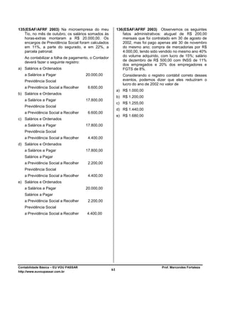135 (ESAF/AFRF 2003) Na microempresa do meu                136 (ESAF/AFRF 2003) Observemos os seguintes
    Tio, no mês de outubro, os salários somados às             fatos administrativos: aluguel de R$ 200,00
    horas-extras montaram a R$ 20.000,00. Os                   mensais que foi contratado em 30 de agosto de
    encargos de Previdência Social foram calculados            2002, mas foi pago apenas até 30 de novembro
    em 11%, a parte do segurado, e em 22%, a                   do mesmo ano; compra de mercadorias por R$
    parcela patronal.                                          4.000,00, tendo sido vendido no mesmo ano 40%
                                                               do volume adquirido, com lucro de 15%; salário
   Ao contabilizar a folha de pagamento, o Contador
   deverá fazer o seguinte registro:                           de dezembro de R$ 500,00 com INSS de 11%
                                                               dos empregados e 20% dos empregadores e
a) Salários e Ordenados                                        FGTS de 8%.
   a Salários a Pagar                  20.000,00              Considerando o registro contábil correto desses
   Previdência Social                                         eventos, podemos dizer que eles reduziram o
                                                              lucro do ano de 2002 no valor de
   a Previdência Social a Recolher      6.600,00
                                                           a) R$ 1.000,00
b) Salários e Ordenados
                                                           b) R$ 1.200,00
   a Salários a Pagar                  17.800,00
                                                           c) R$ 1.255,00
   Previdência Social
                                                           d) R$ 1.440,00
   a Previdência Social a Recolher      6.600,00
                                                           e) R$ 1.680,00
c) Salários e Ordenados
   a Salários a Pagar                  17.800,00
   Previdência Social
   a Previdência Social a Recolher      4.400,00
d) Salários e Ordenados
   a Salários a Pagar                  17.800,00
   Salários a Pagar
   a Previdência Social a Recolher      2.200,00
   Previdência Social
   a Previdência Social a Recolher      4.400,00
e) Salários e Ordenados
   a Salários a Pagar                  20.000,00
   Salários a Pagar
   a Previdência Social a Recolher      2.200,00
   Previdência Social
   a Previdência Social a Recolher     4.400,00




Contabilidade Básica – EU VOU PASSAR                                                Prof. Marcondes Fortaleza
http://www.euvoupassar.com.br
                                                      61
 