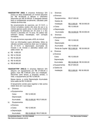 149 (ESAF/TRF 2002) A empresa Andaraqui S/A                  c)     Diversos
    possui no Ativo Imobilizado um imóvel adquirido
                                                                  a Diversos
    por R$ 65.000,00 e Móveis e Utensílios
    adquiridos por R$ 20.000,00. O desgaste desses                  Equipamentos    R$ 27.000,00
    bens é contabilizado anualmente, calculado pelo                 Gastos de
    método da linha reta.
                                                                    Instalação      R$ 3.000,00     R$ 30.000,00
     No encerramento do exercício, em 31.12.01, o
     imóvel completou exatos oito anos de uso e os                a Caixa           R$ 12.000,00
     móveis apenas quatro anos. A vida útil do imóvel             a Depreciação
     (edificação) foi estimada em 25 anos e a dos
     móveis e utensílios em 10 anos. Os saldos não                  Acumulada       R$ 18.000,00 R$ 30.000,00
     sofreram baixas, reavaliação, nem correção              d)     Diversos
     monetária.
                                                                  a Equipamentos
     O custo do terreno equivale a 60% do imóvel.
                                                                    Caixa           R$ 12.000,00
     Com as informações supra alinhadas, feitos os
                                                                    Depreciação
     cálculos corretos, podemos dizer que no balanço
     de 31.12.01, a depreciação acumulada de                        Acumulada       R$ 15.000,00
     imóveis e de móveis e utensílios estará com                    Perda de Capital R$ 3.000,00    R$ 30.000,00
     saldo credor de
                                                             e)    Diversos
a) R$ 4.600,00
                                                                  a Diversos
b) R$ 14.720,00
                                                                   Caixa            R$ 12.000,00
c) R$ 16.320,00
                                                                   Depreciação
d) R$ 18.400,00
                                                                   Acumulada        R$ 18.000,00 R$ 30.000,00
e) R$ 28.800,00
                                                                  a Equipamentos    R$ 27.000,00
                                                                  a Gastos de
150 (ESAF/TRF 2002.2) A empresa Belmont S/A
    adquiriu um equipamento por R$ 27.000,00 e                      Instalação      R$ 3.000,00 R$ 30.000,00
    gastou mais R$ 3.000,00 para sua instalação.
    Decorrido certo tempo, a empresa vendeu, a
    vista, o equipamento por R$ 12.000,00.
     Nessa época, a conta Depreciação Acumulada
     tinha saldo de R$ 15.000,00.
     O lançamento correto para registrar o fato acima
     citado deve ser o que segue:
a)    Diversos
     a Equipamentos
      Caixa             R$ 12.000,00
      Depreciação
      Acumulada         R$ 15.000,00 R$ 27.000,00
b)    Equipamentos
     a Diversos
     a Caixa            R$ 12.000,00
     a Depreciação
      Acumulada         R$ 15.000,00 R$ 27.000,00
Contabilidade Básica – EU VOU PASSAR                                                   Prof. Marcondes Fortaleza
http://www.euvoupassar.com.br
                                                        65
 