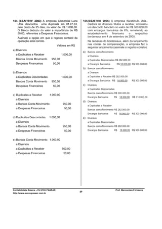 104 (ESAF/TRF 2003) A empresa Comercial Luna                105 (ESAF/IRB 2006) A empresa Westímulo Ltda.,
   Ltda. descontou uma duplicata em 01.07.03,                   credora de diversos títulos a receber, contratou
   pelo prazo de 25 dias, no valor de R$ 1.000,00.              um desconto bancário no valor de R$ 300.000,00
   O Banco deduziu do valor a importância de R$                 com encargos bancários de 6%, remetendo ao
   50,00, referentes a Despesas Financeiras.                    estabelecimento    financeiro    o    respectivo
                                                                bordereaux em 4 de setembro de 2005.
   Assinale a opção em que o registro contábil da
   operação está correto.                                      Na remessa do bordereaux, além do lançamento
                                                               nas contas de compensação, a empresa fez o
                                       Valores em R$
                                                               seguinte lançamento (assinale o registro correto):
a) Diversos
                                                            a) Bancos conta Movimento
  a Duplicatas a Receber                  1.000,00
                                                               a Diversos
  Bancos Conta Movimento        950,00                         a Duplicatas Descontadas R$ 282.000,00
  Despesas Financeiras           50,00                         a Encargos Bancários        R$ 18.000,00 R$ 300.000,00
                                                            b) Bancos conta Movimento
b) Diversos                                                    a Diversos
  a Duplicatas Descontadas                1.000,00             a Duplicatas a Receber R$ 282.000,00

  Bancos Conta Movimento        950,00                         a Encargos Bancários R$ 18.000,00         R$ 300.000,00

  Despesas Financeiras           50,00                      c) Diversos
                                                               a Duplicatas Descontadas
                                                               Bancos conta Movimento R$ 300.000,00
c) Duplicatas a Receber        1.000,00
                                                               Encargos Bancários       R$   18.000,00   R$ 318.000,00
  a Diversos
                                                            d) Diversos
  a Bancos Conta Movimento                 950,00
                                                               a Duplicatas a Receber
  a Despesas Financeiras                    50,00              Bancos conta Movimento R$ 282.000,00
                                                               Encargos Bancários       R$ 18.000,00     R$ 300.000,00
d) Duplicatas Descontadas     1.000,00                      e) Diversos
  a Diversos                                                   a Duplicatas Descontadas
  a Bancos Conta Movimento                 950,00              Bancos conta Movimento R$ 282.000,00

  a Despesas Financeiras                    50,00              Encargos Bancários       R$   18.000,00 R$ 300.000,00



e) Bancos Conta Movimento 1.000,00
  a Diversos
  a Duplicatas a Receber                  950,00
  a Despesas Financeiras                   50,00




Contabilidade Básica – EU VOU PASSAR                                                      Prof. Marcondes Fortaleza
http://www.euvoupassar.com.br
                                                       49
 